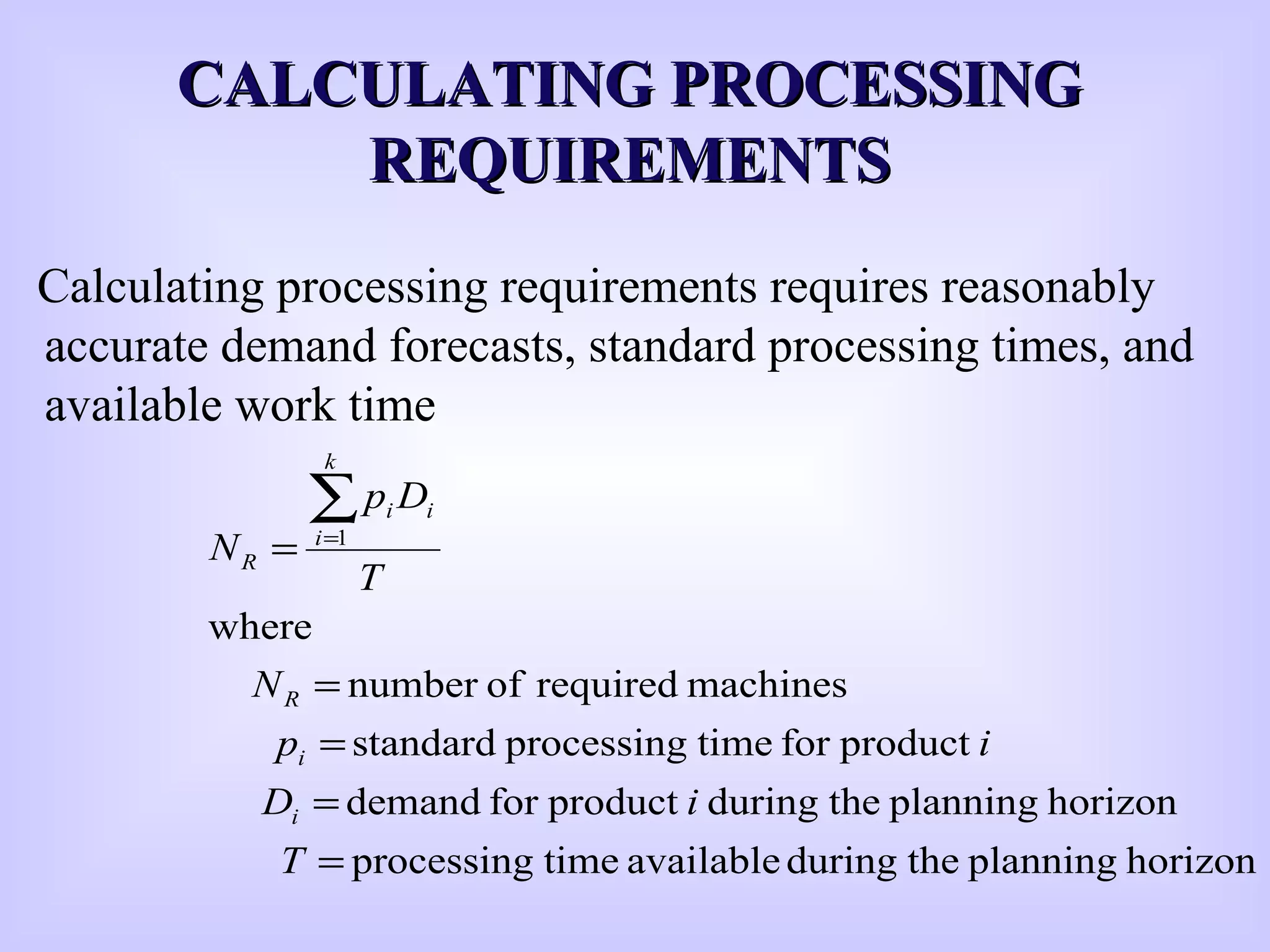 CALCULATING PROCESSINGCALCULATING PROCESSING
REQUIREMENTSREQUIREMENTS
Calculating processing requirements requires reasonably
accurate demand forecasts, standard processing times, and
available work time
horizonplanningtheduringavailabletimeprocessing
horizonplanningtheduringproductfordemand
productfortimeprocessingstandard
machinesrequiredofnumber
where
1
=
=
=
=
=
∑=
T
iD
ip
N
T
Dp
N
i
i
R
k
i
ii
R
 