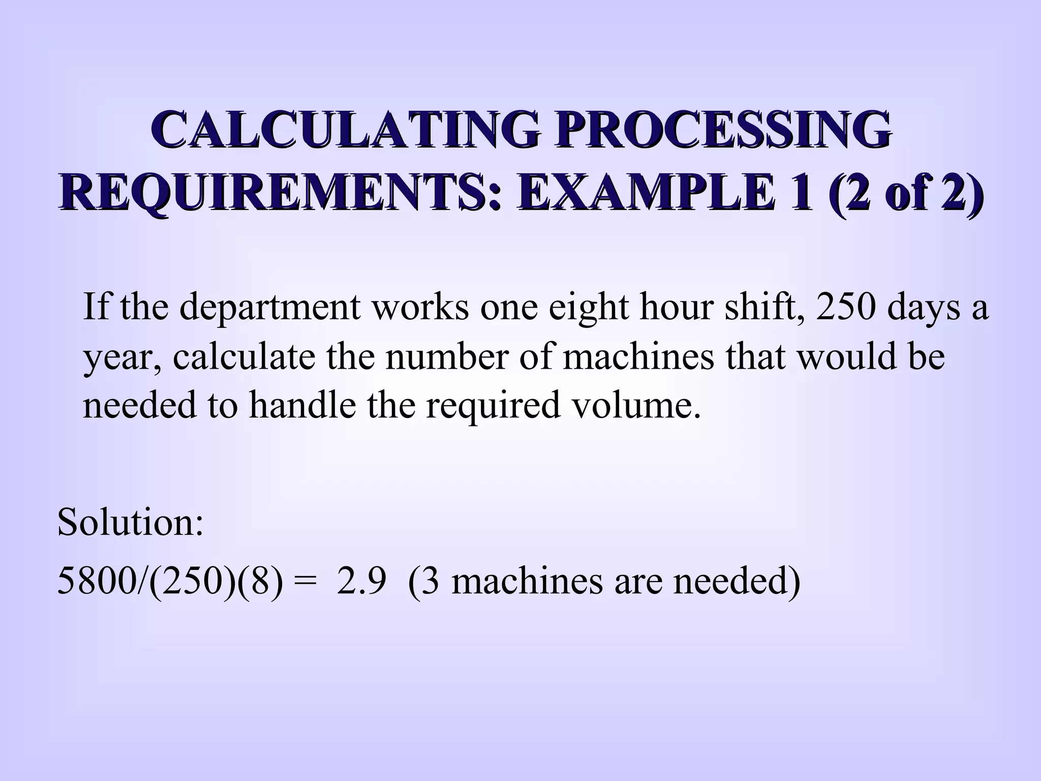 CCALCULATING PROCESSINGALCULATING PROCESSING
REQUIREMENTS: EXAMPLE 1 (2 of 2)REQUIREMENTS: EXAMPLE 1 (2 of 2)
If the department works one eight hour shift, 250 days a
year, calculate the number of machines that would be
needed to handle the required volume.
Solution:
5800/(250)(8) = 2.9 (3 machines are needed)
 