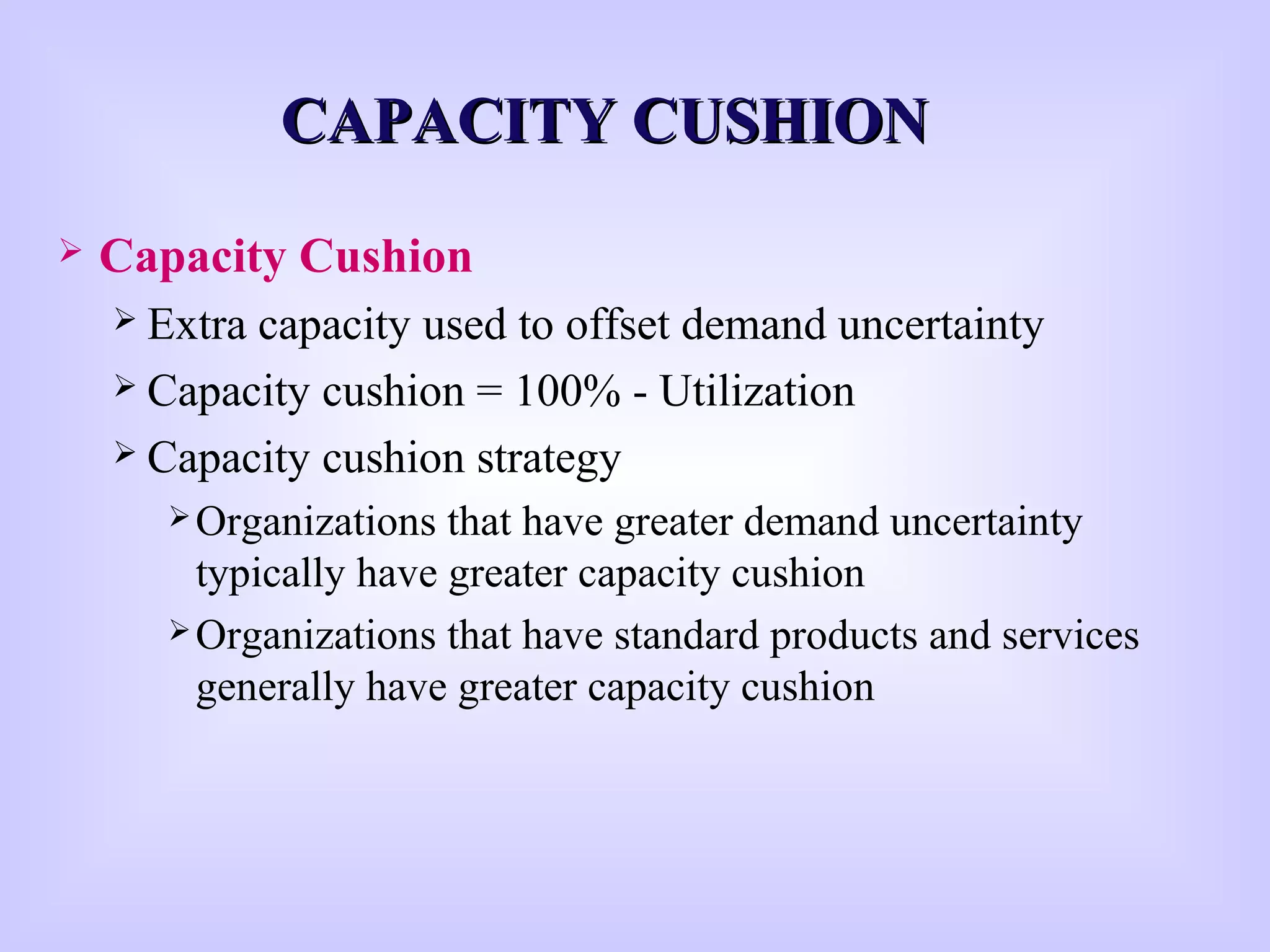 CAPACITY CUSHIONCAPACITY CUSHION
 Capacity Cushion
 Extra capacity used to offset demand uncertainty
 Capacity cushion = 100% - Utilization
 Capacity cushion strategy
Organizations that have greater demand uncertainty
typically have greater capacity cushion
Organizations that have standard products and services
generally have greater capacity cushion
 