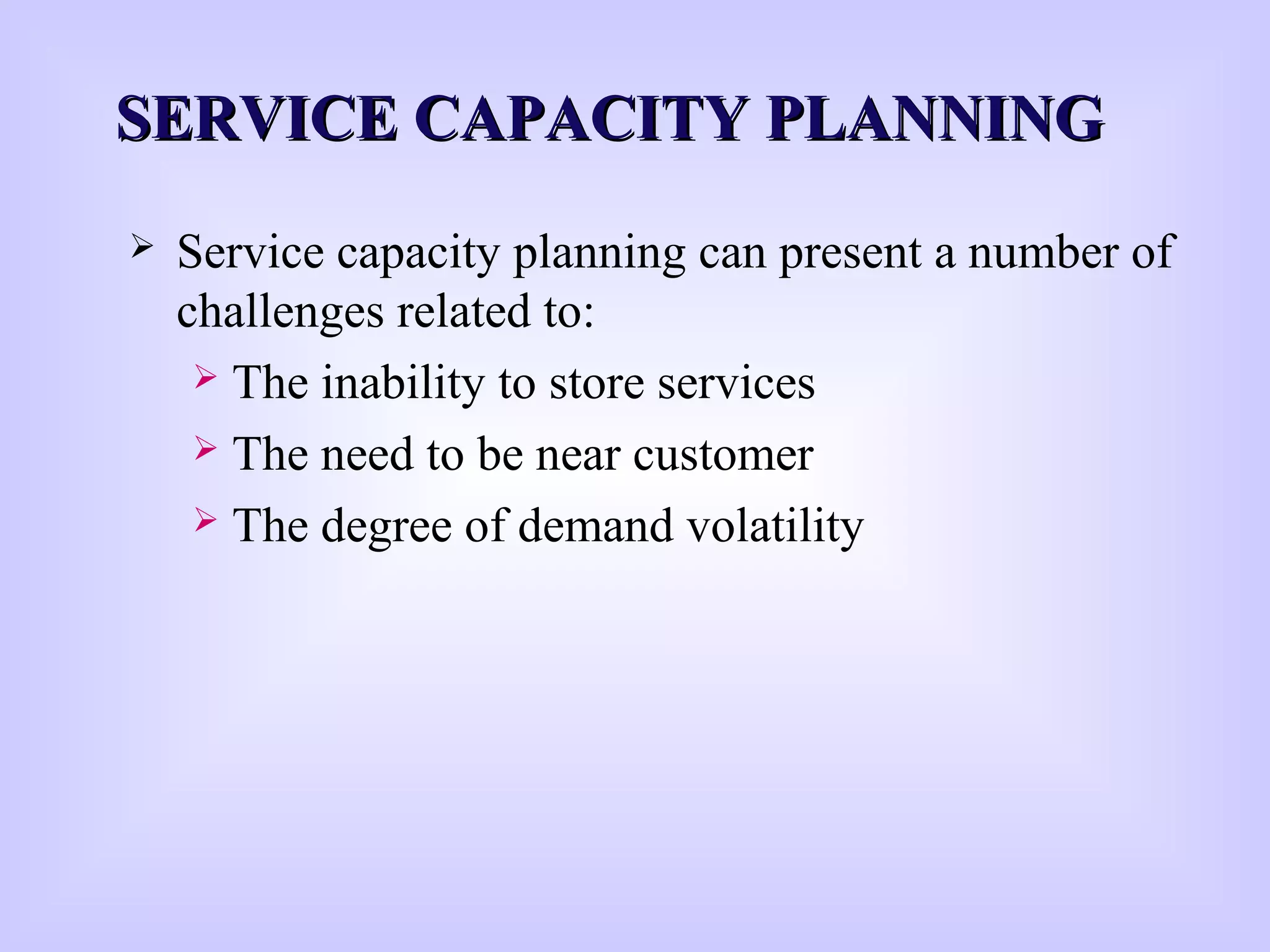 SERVICE CAPACITY PLANNINGSERVICE CAPACITY PLANNING
 Service capacity planning can present a number of
challenges related to:
 The inability to store services
 The need to be near customer
 The degree of demand volatility
 