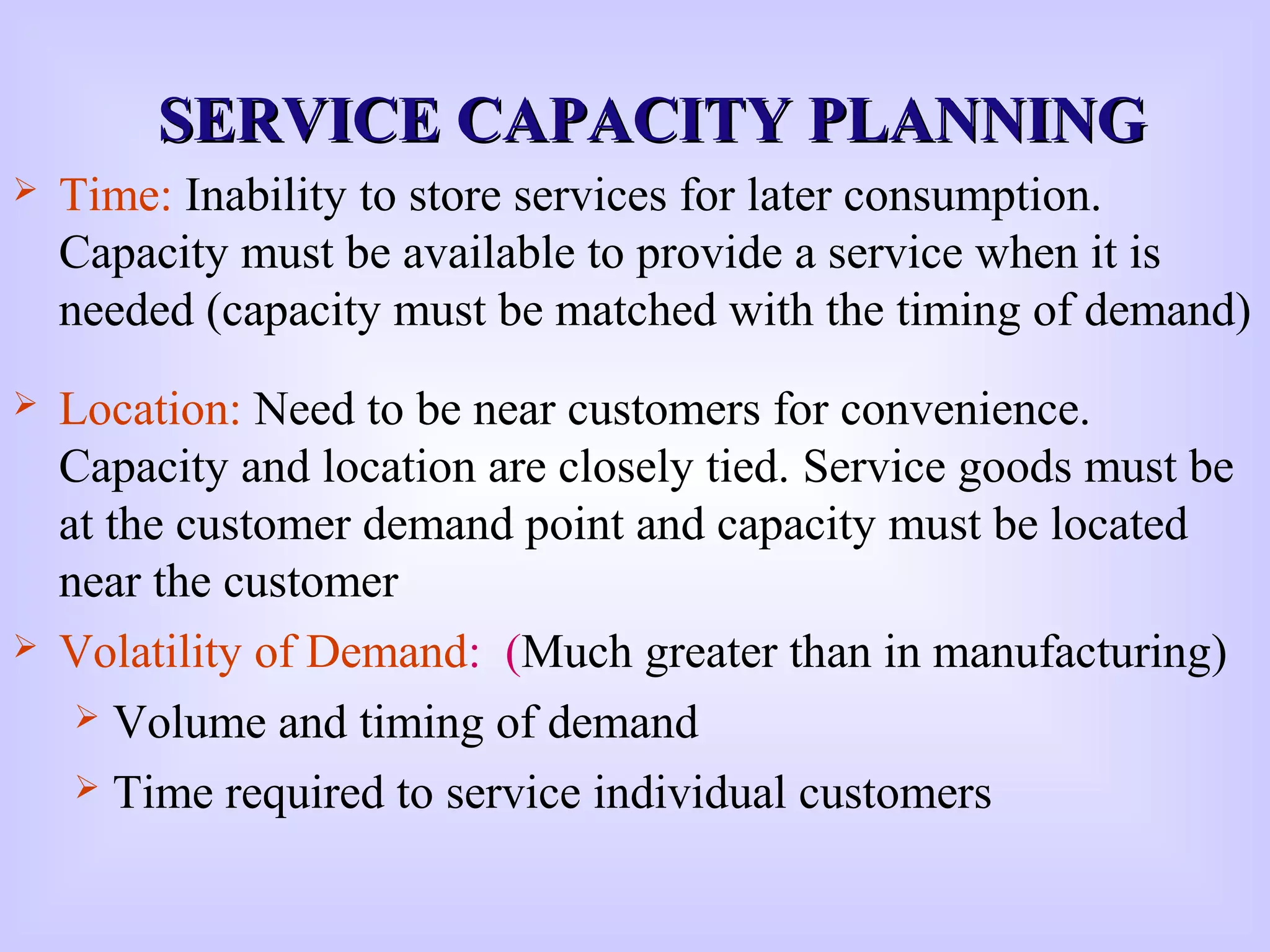 SERVICE CAPACITY PLANNINGSERVICE CAPACITY PLANNING
 Time: Inability to store services for later consumption.
Capacity must be available to provide a service when it is
needed (capacity must be matched with the timing of demand)
 Location: Need to be near customers for convenience.
Capacity and location are closely tied. Service goods must be
at the customer demand point and capacity must be located
near the customer
 Volatility of Demand: (Much greater than in manufacturing)
 Volume and timing of demand
 Time required to service individual customers
 