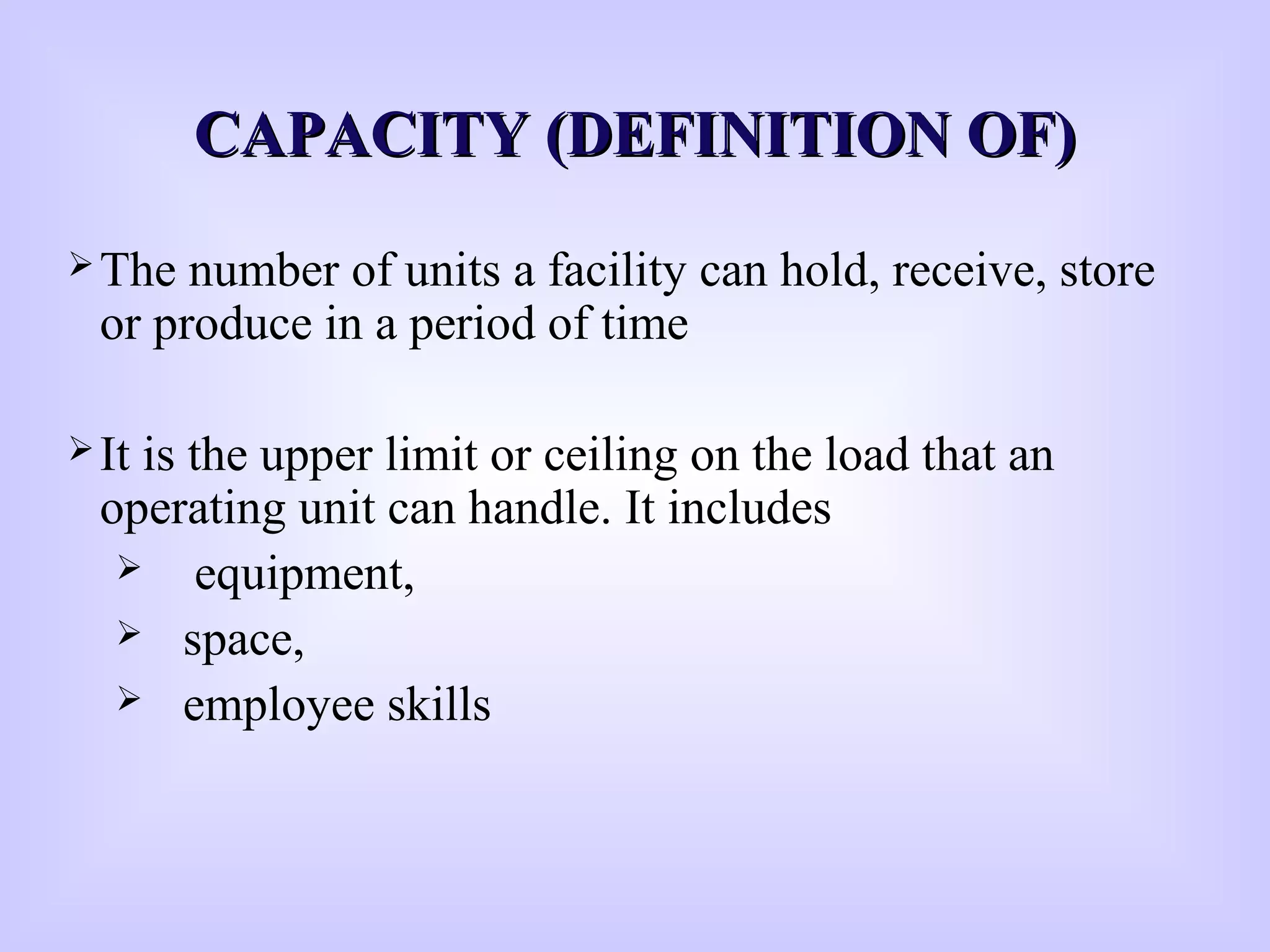 CAPACITY (DEFINITION OF)CAPACITY (DEFINITION OF)
The number of units a facility can hold, receive, store
or produce in a period of time
It is the upper limit or ceiling on the load that an
operating unit can handle. It includes
 equipment,
 space,
 employee skills
 