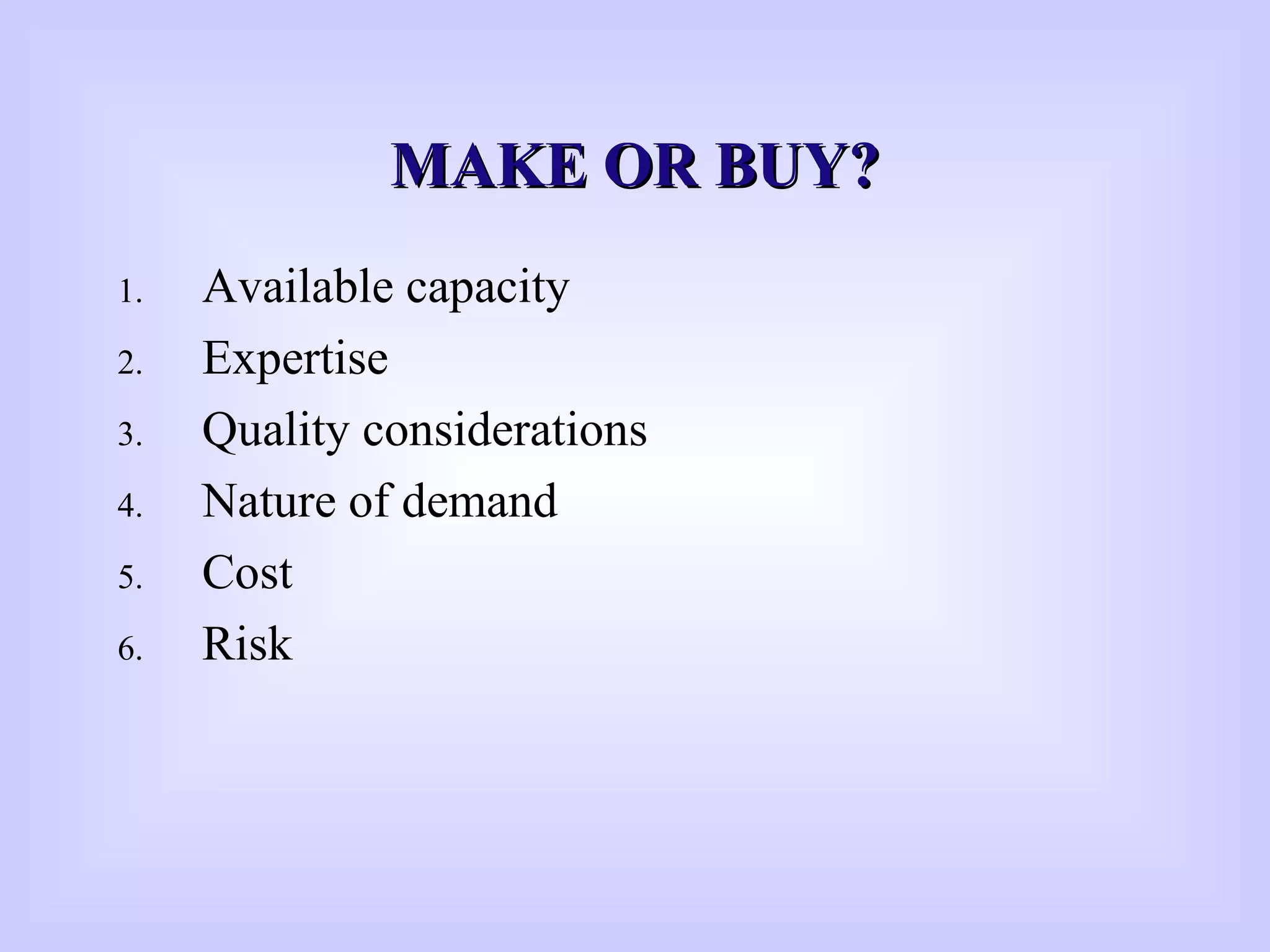 MAKE OR BUY?MAKE OR BUY?
1. Available capacity
2. Expertise
3. Quality considerations
4. Nature of demand
5. Cost
6. Risk
 