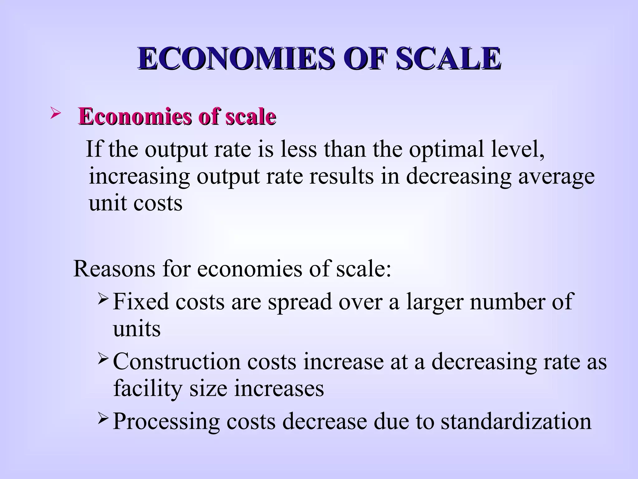 ECONOMIES OF SCALEECONOMIES OF SCALE
 Economies of scaleEconomies of scale
If the output rate is less than the optimal level,
increasing output rate results in decreasing average
unit costs
Reasons for economies of scale:
Fixed costs are spread over a larger number of
units
Construction costs increase at a decreasing rate as
facility size increases
Processing costs decrease due to standardization
 
