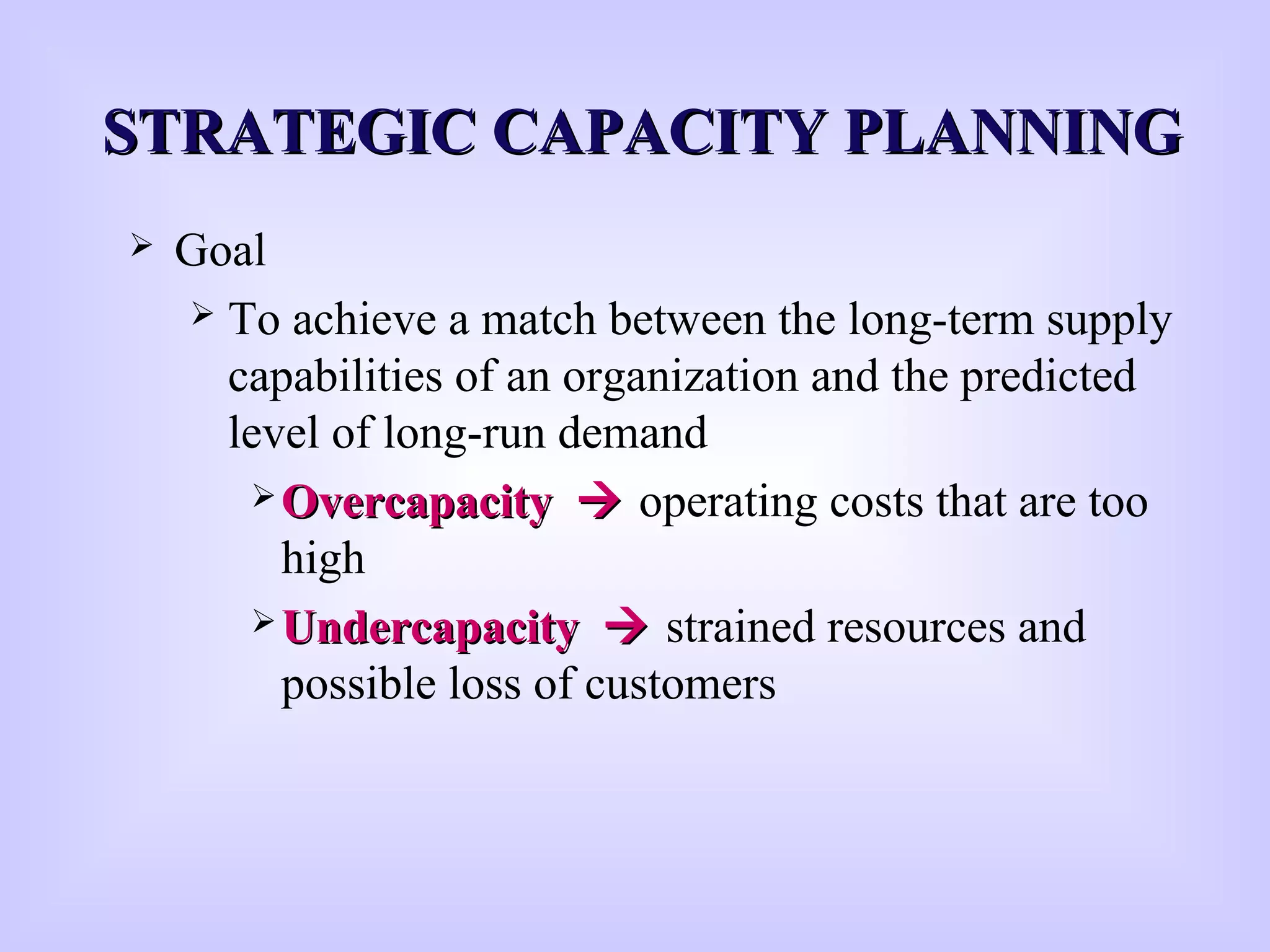 STRATEGIC CAPACITY PLANNINGSTRATEGIC CAPACITY PLANNING
 Goal
 To achieve a match between the long-term supply
capabilities of an organization and the predicted
level of long-run demand
 OvercapacityOvercapacity  operating costs that are too
high
 UndercapacityUndercapacity  strained resources and
possible loss of customers
 