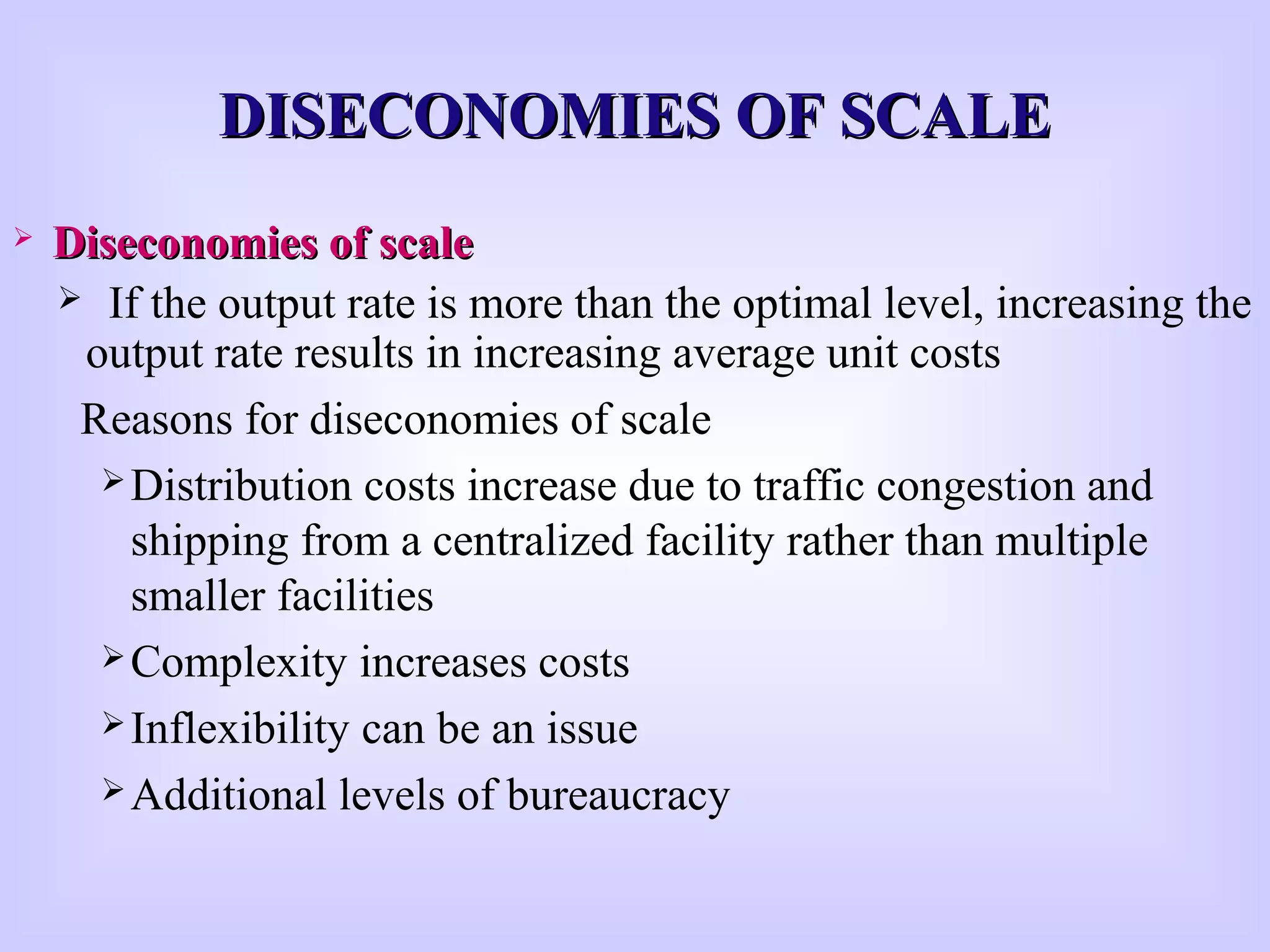 DISECONOMIES OF SCALEDISECONOMIES OF SCALE
 Diseconomies of scaleDiseconomies of scale
 If the output rate is more than the optimal level, increasing the
output rate results in increasing average unit costs
Reasons for diseconomies of scale
Distribution costs increase due to traffic congestion and
shipping from a centralized facility rather than multiple
smaller facilities
Complexity increases costs
Inflexibility can be an issue
Additional levels of bureaucracy
 