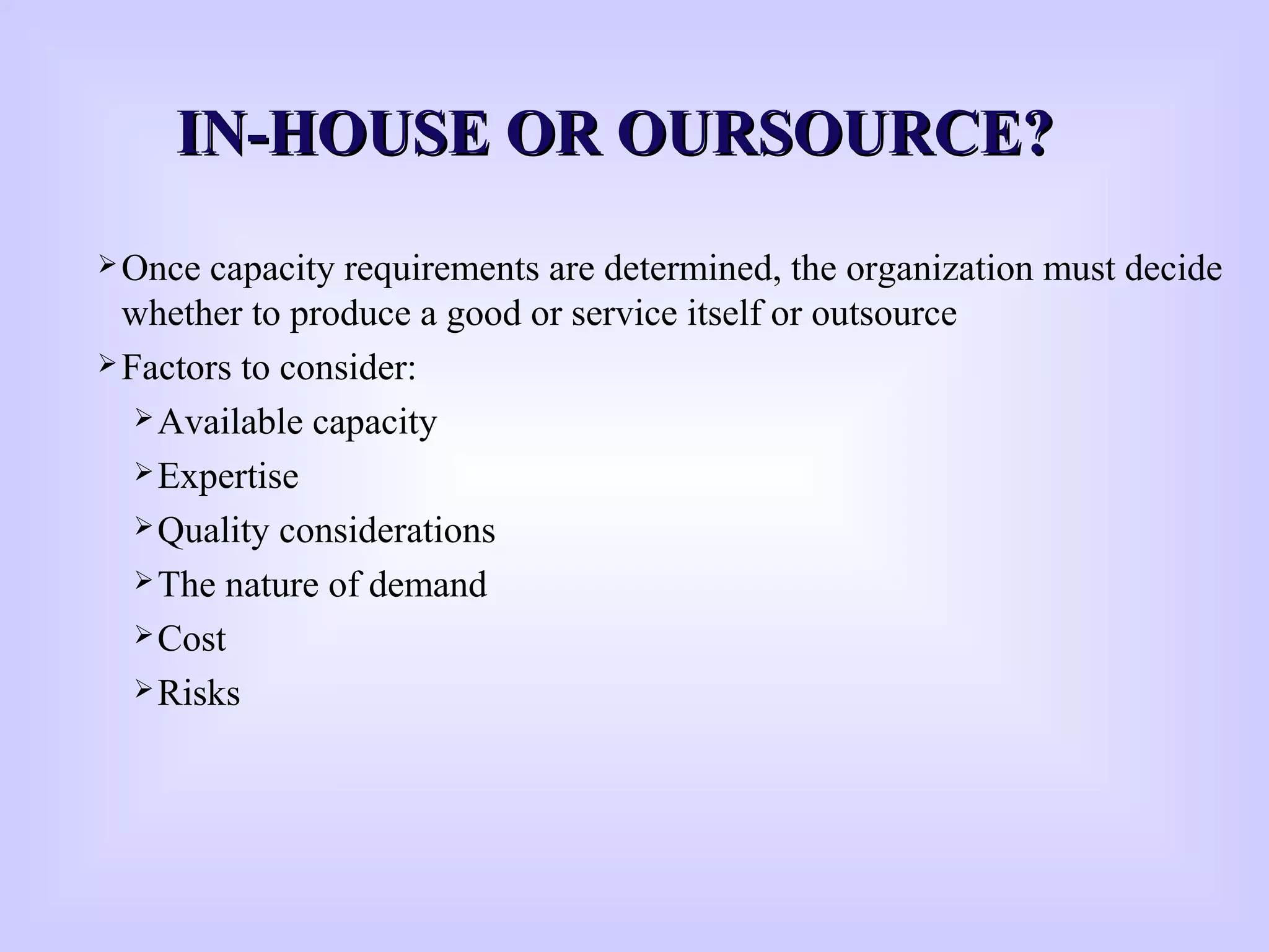 IN-HOUSE OR OURSOURCE?IN-HOUSE OR OURSOURCE?
Once capacity requirements are determined, the organization must decide
whether to produce a good or service itself or outsource
Factors to consider:
Available capacity
Expertise
Quality considerations
The nature of demand
Cost
Risks
 