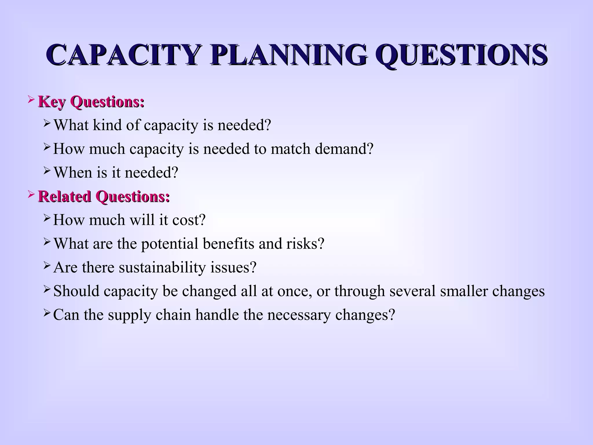 CAPACITY PLANNING QUESTIONSCAPACITY PLANNING QUESTIONS
 Key Questions:Key Questions:
What kind of capacity is needed?
How much capacity is needed to match demand?
When is it needed?
 Related Questions:Related Questions:
How much will it cost?
What are the potential benefits and risks?
Are there sustainability issues?
Should capacity be changed all at once, or through several smaller changes
Can the supply chain handle the necessary changes?
 