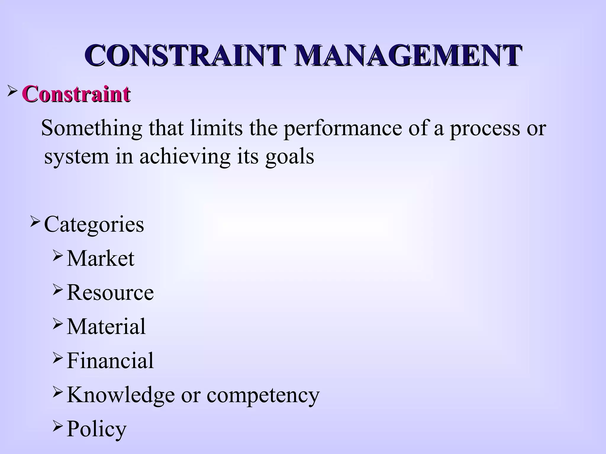 CONSTRAINT MANAGEMENTCONSTRAINT MANAGEMENT
 ConstraintConstraint
Something that limits the performance of a process or
system in achieving its goals
Categories
Market
Resource
Material
Financial
Knowledge or competency
Policy
 