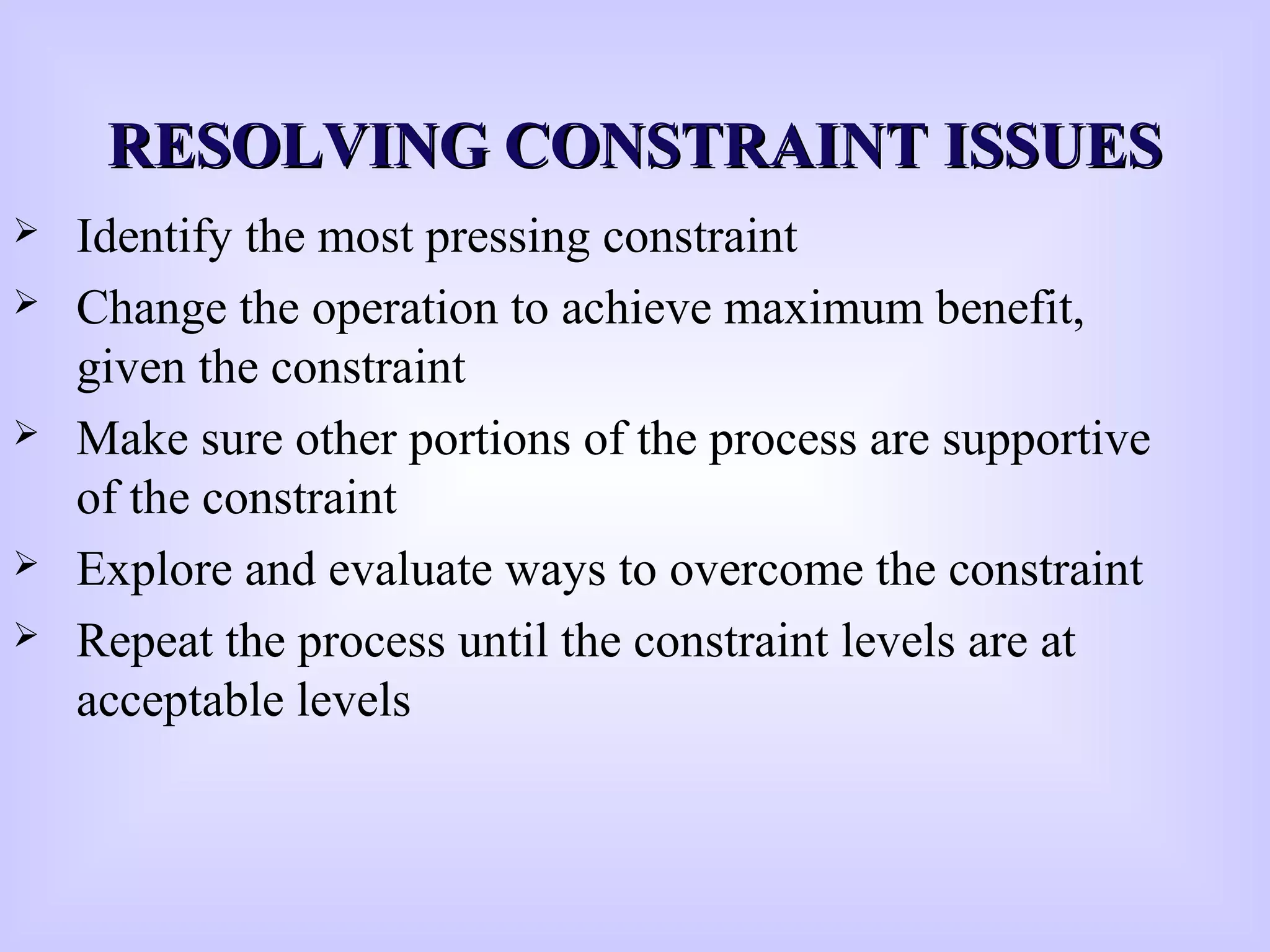 RESOLVING CONSTRAINT ISSUESRESOLVING CONSTRAINT ISSUES
 Identify the most pressing constraint
 Change the operation to achieve maximum benefit,
given the constraint
 Make sure other portions of the process are supportive
of the constraint
 Explore and evaluate ways to overcome the constraint
 Repeat the process until the constraint levels are at
acceptable levels
 