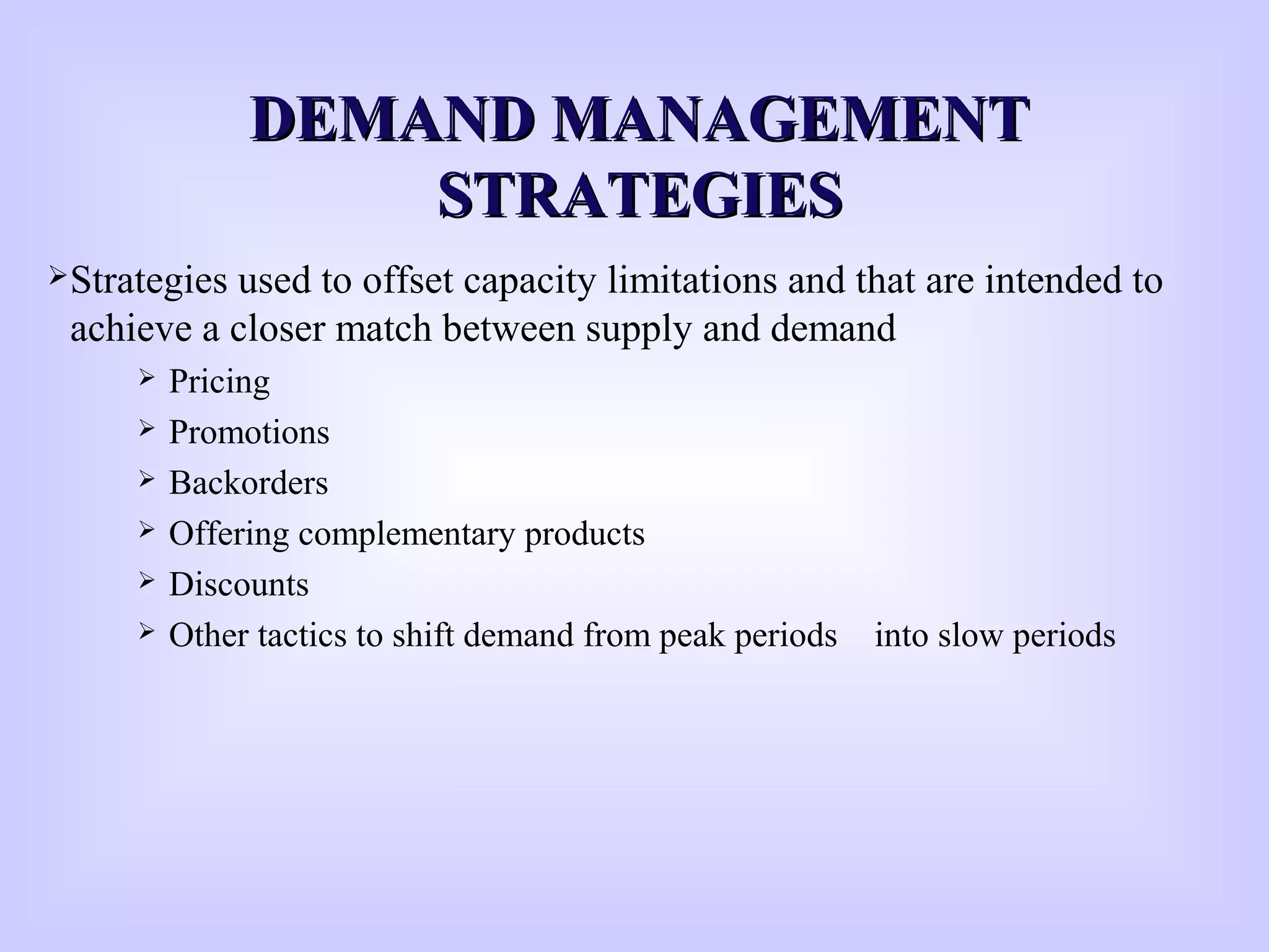 DEMAND MANAGEMENTDEMAND MANAGEMENT
STRATEGIESSTRATEGIES
Strategies used to offset capacity limitations and that are intended to
achieve a closer match between supply and demand
 Pricing
 Promotions
 Backorders
 Offering complementary products
 Discounts
 Other tactics to shift demand from peak periods into slow periods
 