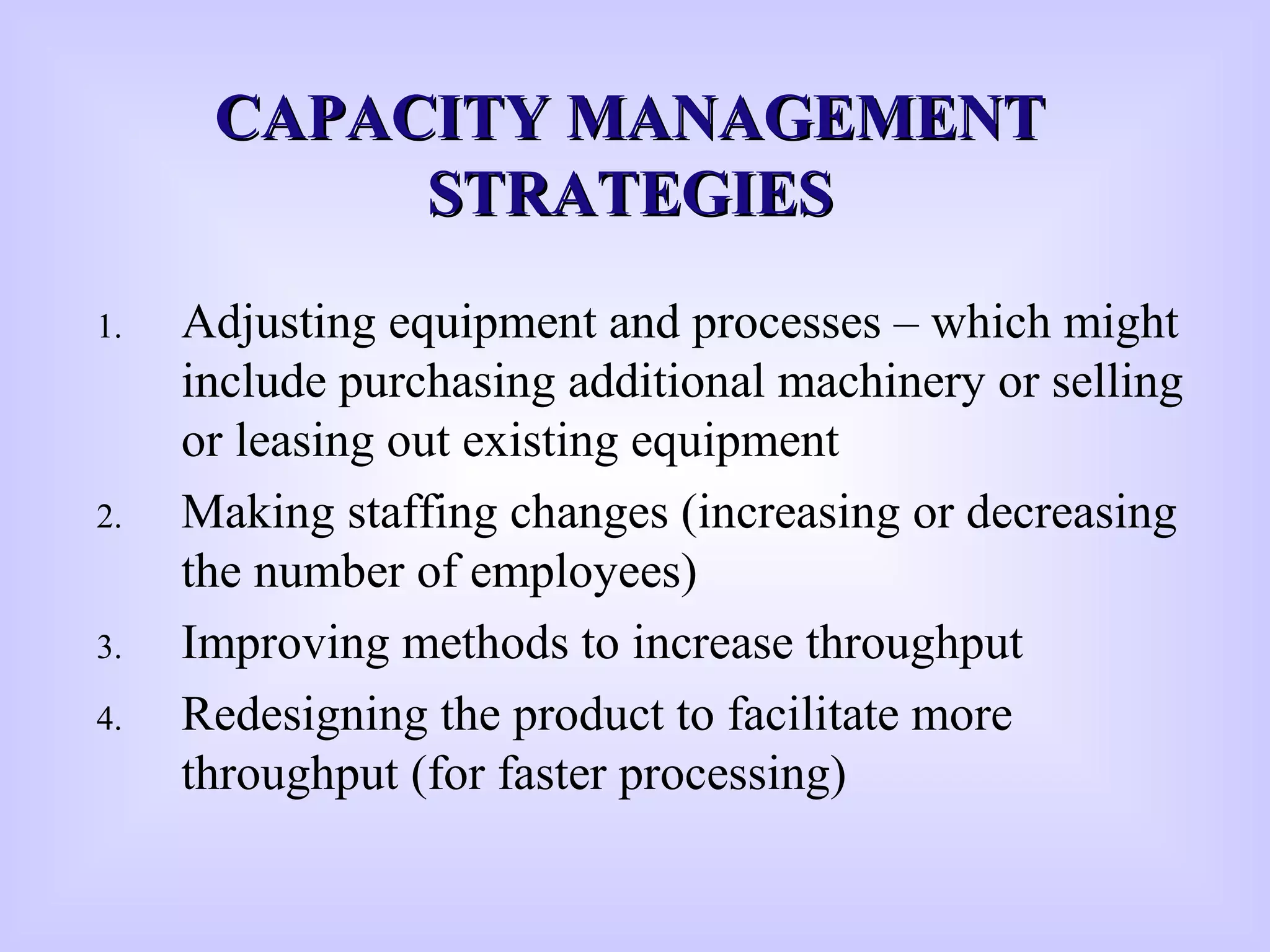 CAPACITY MANAGEMENTCAPACITY MANAGEMENT
STRATEGIESSTRATEGIES
1. Adjusting equipment and processes – which might
include purchasing additional machinery or selling
or leasing out existing equipment
2. Making staffing changes (increasing or decreasing
the number of employees)
3. Improving methods to increase throughput
4. Redesigning the product to facilitate more
throughput (for faster processing)
 