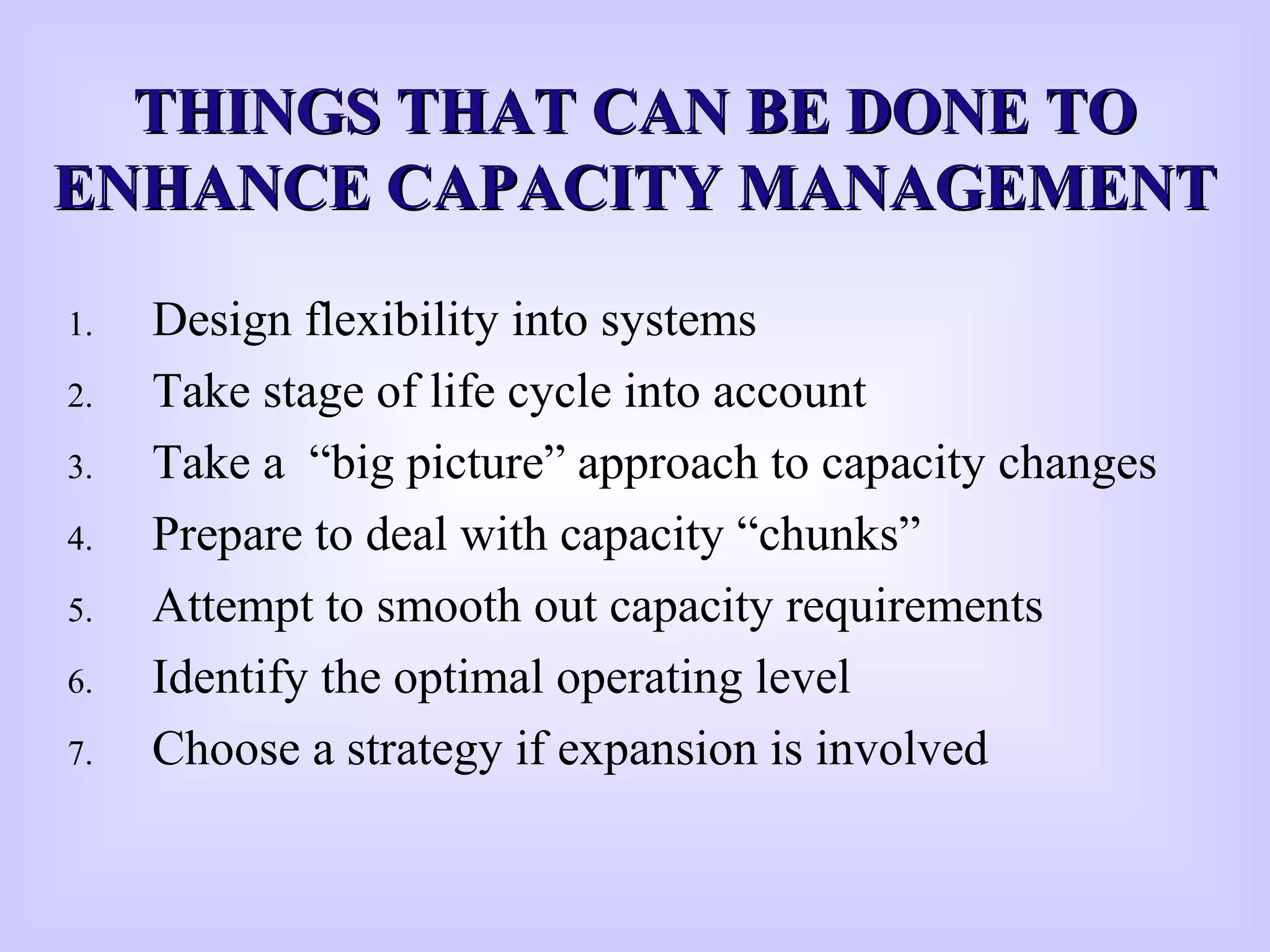 THINGS THAT CAN BE DONE TOTHINGS THAT CAN BE DONE TO
ENHANCE CAPACITY MANAGEMENTENHANCE CAPACITY MANAGEMENT
1. Design flexibility into systems
2. Take stage of life cycle into account
3. Take a “big picture” approach to capacity changes
4. Prepare to deal with capacity “chunks”
5. Attempt to smooth out capacity requirements
6. Identify the optimal operating level
7. Choose a strategy if expansion is involved
 
