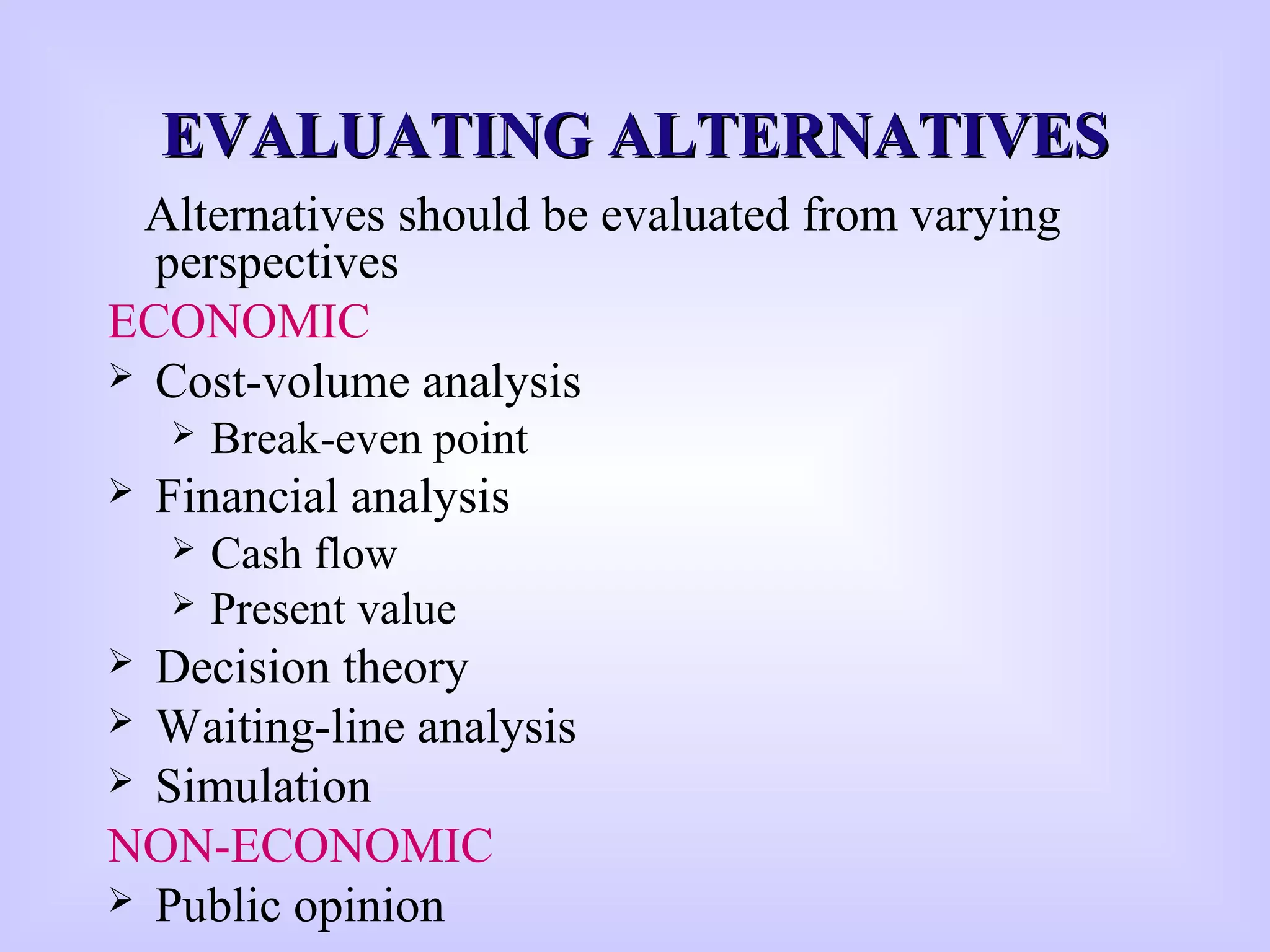 EVALUATING ALTERNATIVESEVALUATING ALTERNATIVES
Alternatives should be evaluated from varying
perspectives
ECONOMIC
 Cost-volume analysis
 Break-even point
 Financial analysis
 Cash flow
 Present value
 Decision theory
 Waiting-line analysis
 Simulation
NON-ECONOMIC
 Public opinion
 
