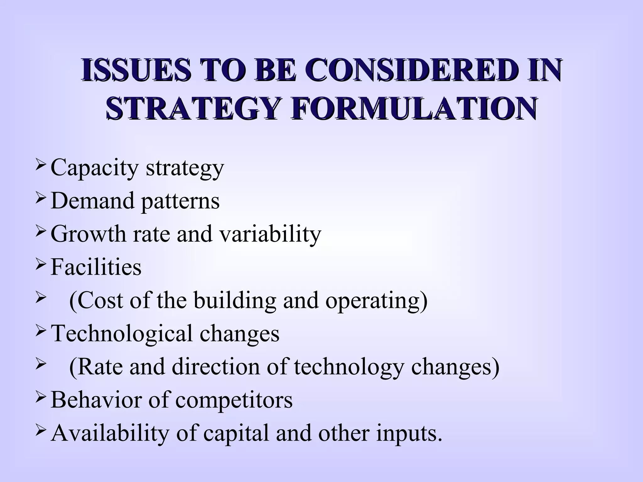 ISSUES TO BE CONSIDERED INISSUES TO BE CONSIDERED IN
STRATEGY FORMULATIONSTRATEGY FORMULATION
Capacity strategy
Demand patterns
Growth rate and variability
Facilities
 (Cost of the building and operating)
Technological changes
 (Rate and direction of technology changes)
Behavior of competitors
Availability of capital and other inputs.
 