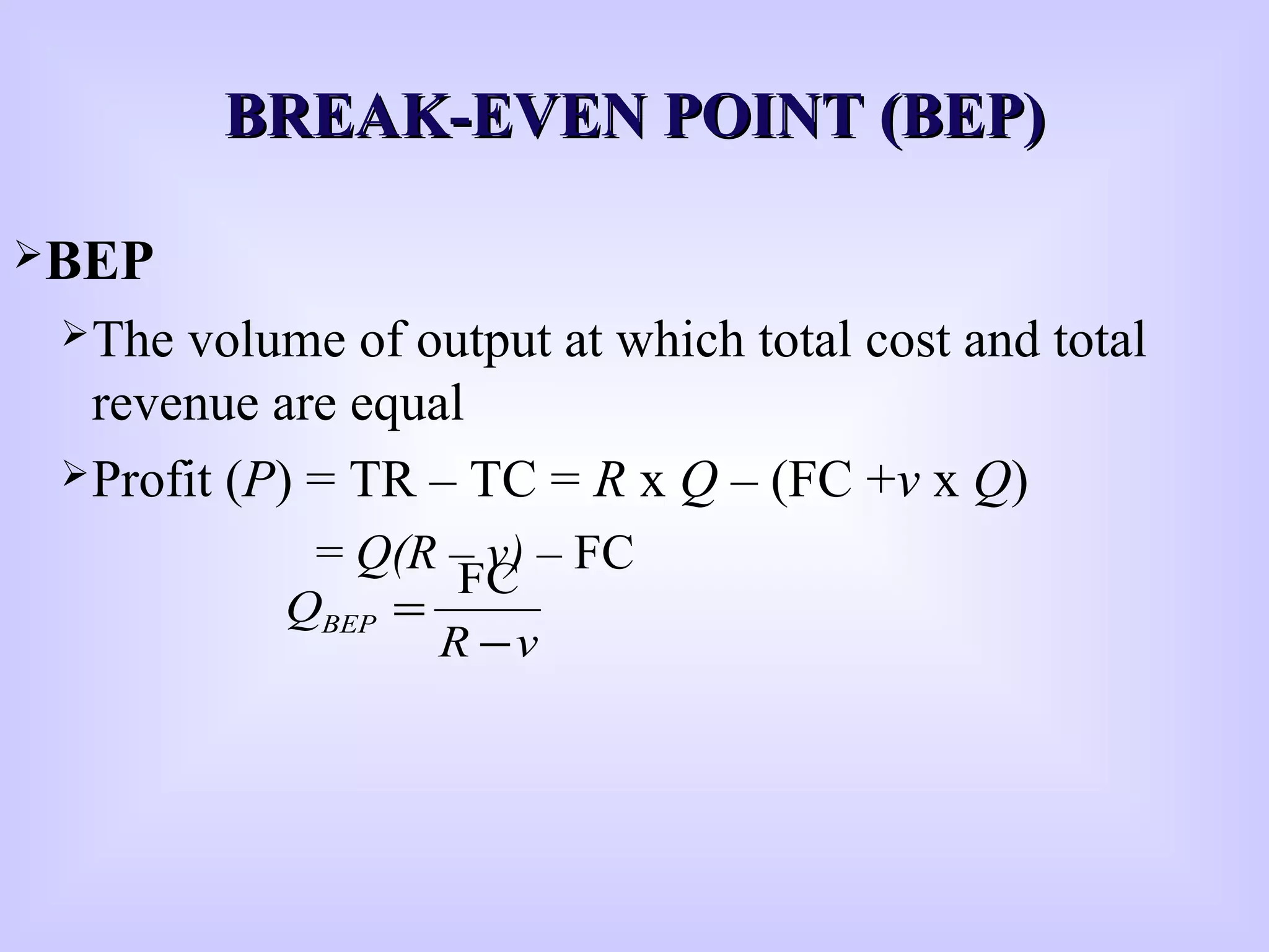 BREAK-EVEN POINT (BEP)BREAK-EVEN POINT (BEP)
BEP
The volume of output at which total cost and total
revenue are equal
Profit (P) = TR – TC = R x Q – (FC +v x Q)
= Q(R – v) – FC
vR
QBEP
−
=
FC
 
