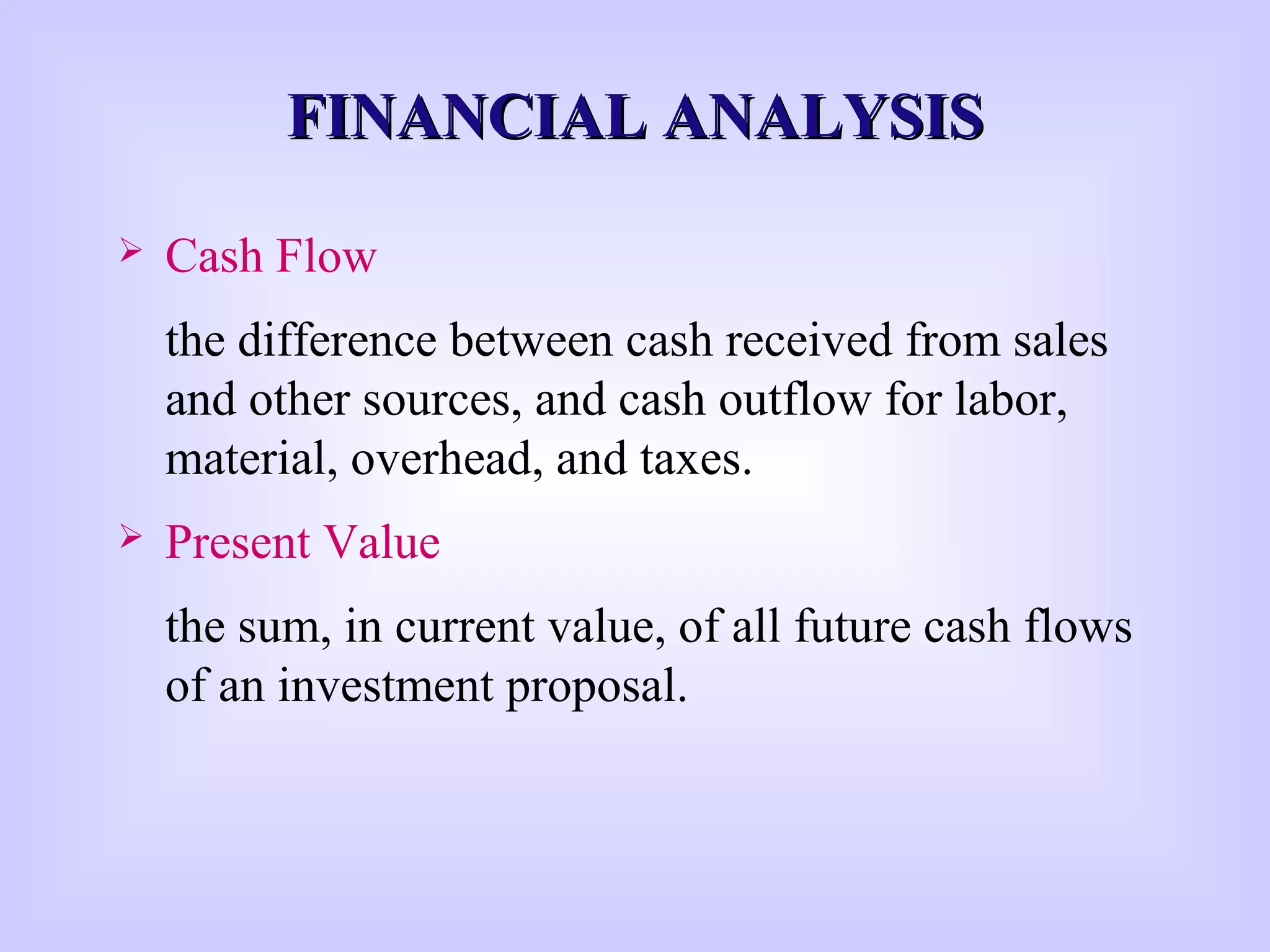 FINANCIAL ANALYSISFINANCIAL ANALYSIS
 Cash Flow
the difference between cash received from sales
and other sources, and cash outflow for labor,
material, overhead, and taxes.
 Present Value
the sum, in current value, of all future cash flows
of an investment proposal.
 