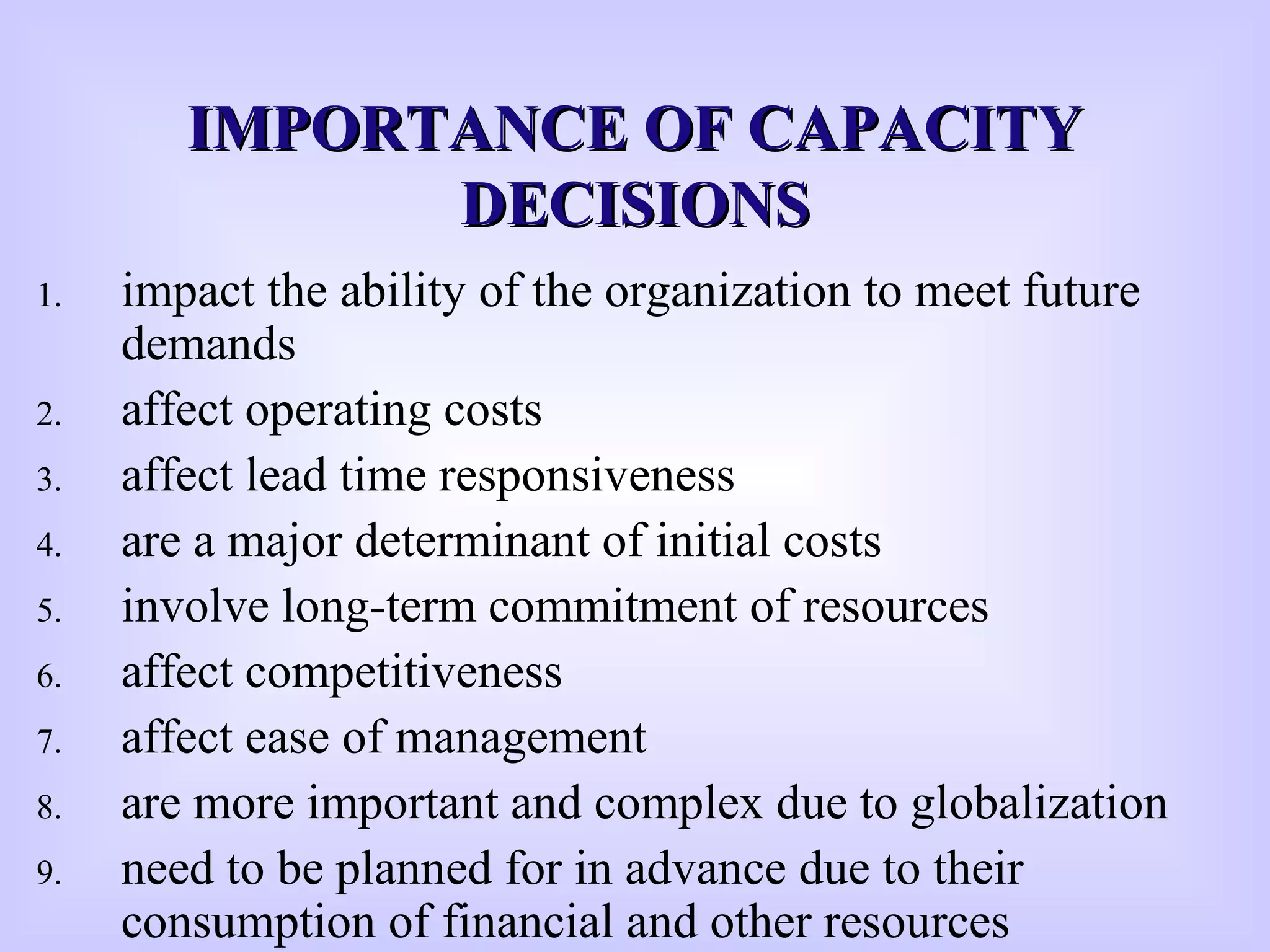 1. impact the ability of the organization to meet future
demands
2. affect operating costs
3. affect lead time responsiveness
4. are a major determinant of initial costs
5. involve long-term commitment of resources
6. affect competitiveness
7. affect ease of management
8. are more important and complex due to globalization
9. need to be planned for in advance due to their
consumption of financial and other resources
IMPORTANCE OF CAPACITYIMPORTANCE OF CAPACITY
DECISIONSDECISIONS
 