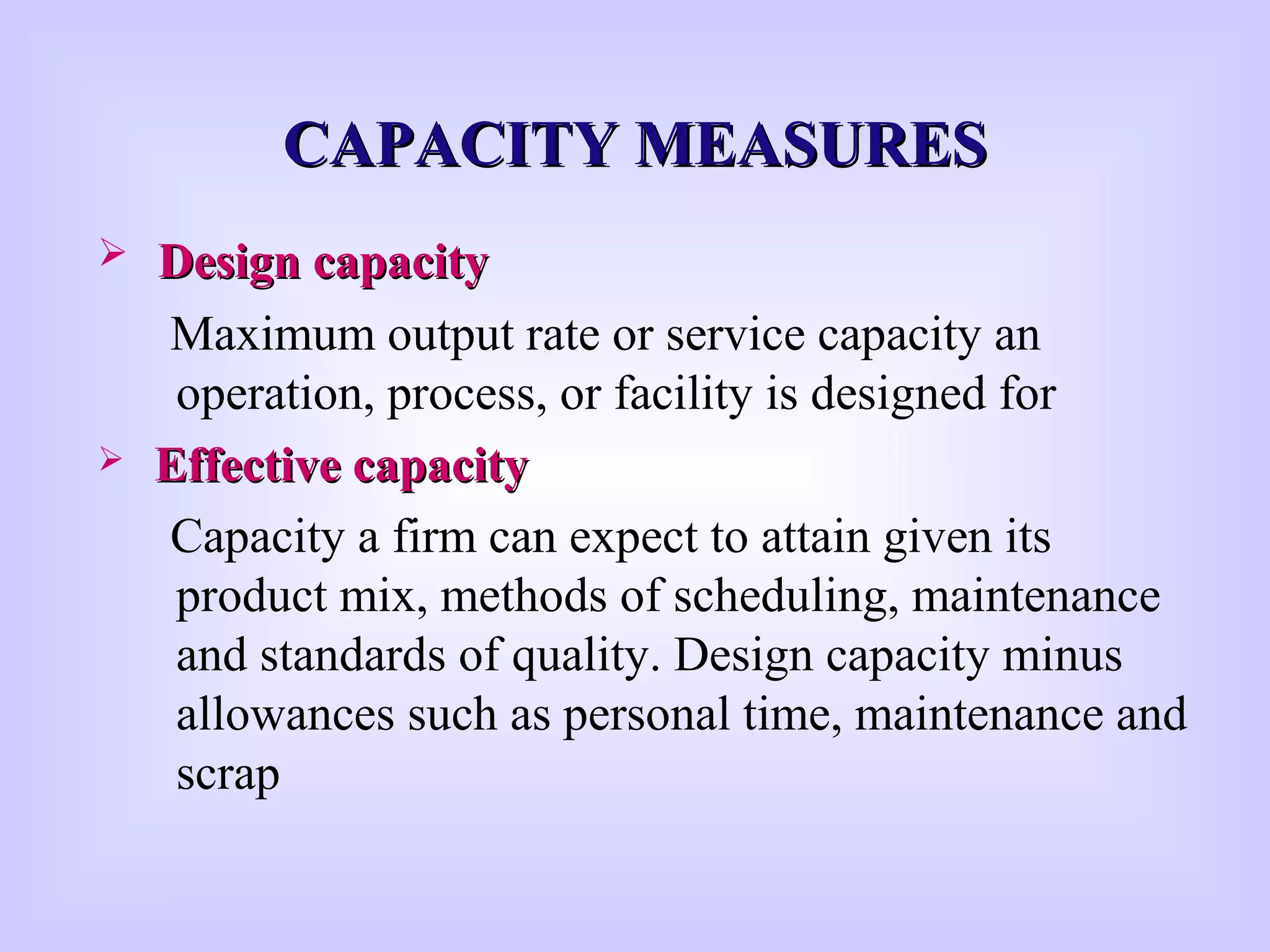 CAPACITY MEASURESCAPACITY MEASURES
 Design capacityDesign capacity
Maximum output rate or service capacity an
operation, process, or facility is designed for
 Effective capacityEffective capacity
Capacity a firm can expect to attain given its
product mix, methods of scheduling, maintenance
and standards of quality. Design capacity minus
allowances such as personal time, maintenance and
scrap
 