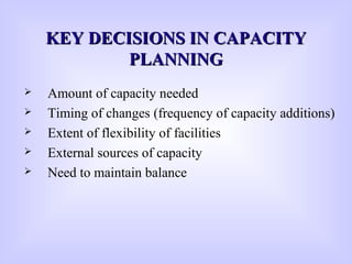 KEY DECISIONS IN CAPACITYKEY DECISIONS IN CAPACITY
PLANNINGPLANNING
 Amount of capacity needed
 Timing of changes (frequency of capacity additions)
 Extent of flexibility of facilities
 External sources of capacity
 Need to maintain balance
 