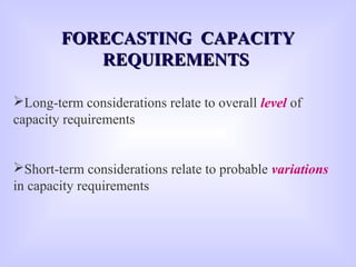 Long-term considerations relate to overall level of
capacity requirements
Short-term considerations relate to probable variations
in capacity requirements
FORECASTING CAPACITYFORECASTING CAPACITY
REQUIREMENTSREQUIREMENTS
 