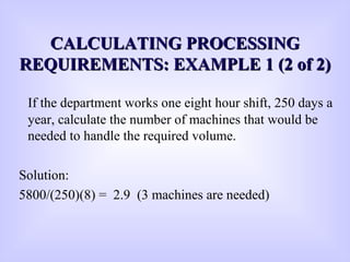 CCALCULATING PROCESSINGALCULATING PROCESSING
REQUIREMENTS: EXAMPLE 1 (2 of 2)REQUIREMENTS: EXAMPLE 1 (2 of 2)
If the department works one eight hour shift, 250 days a
year, calculate the number of machines that would be
needed to handle the required volume.
Solution:
5800/(250)(8) = 2.9 (3 machines are needed)
 