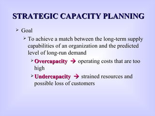 STRATEGIC CAPACITY PLANNINGSTRATEGIC CAPACITY PLANNING
 Goal
 To achieve a match between the long-term supply
capabilities of an organization and the predicted
level of long-run demand
 OvercapacityOvercapacity  operating costs that are too
high
 UndercapacityUndercapacity  strained resources and
possible loss of customers
 