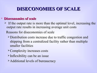 DISECONOMIES OF SCALEDISECONOMIES OF SCALE
 Diseconomies of scaleDiseconomies of scale
 If the output rate is more than the optimal level, increasing the
output rate results in increasing average unit costs
Reasons for diseconomies of scale
Distribution costs increase due to traffic congestion and
shipping from a centralized facility rather than multiple
smaller facilities
Complexity increases costs
Inflexibility can be an issue
Additional levels of bureaucracy
 