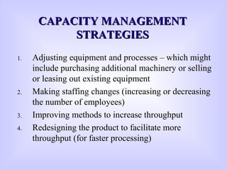 CAPACITY MANAGEMENTCAPACITY MANAGEMENT
STRATEGIESSTRATEGIES
1. Adjusting equipment and processes – which might
include purchasing additional machinery or selling
or leasing out existing equipment
2. Making staffing changes (increasing or decreasing
the number of employees)
3. Improving methods to increase throughput
4. Redesigning the product to facilitate more
throughput (for faster processing)
 