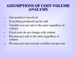 1. One product is involved
2. Everything produced can be sold
3. Variable cost per unit is the same regardless of
volume
4. Fixed costs do not change with volume
5. Revenue per unit is the same regardless of
volume
6. Revenue per unit exceeds variable cost per unit
ASSUMPTIONS OF COST-VOLUMEASSUMPTIONS OF COST-VOLUME
ANALYSISANALYSIS
 
