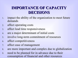 1. impact the ability of the organization to meet future
demands
2. affect operating costs
3. affect lead time responsiveness
4. are a major determinant of initial costs
5. involve long-term commitment of resources
6. affect competitiveness
7. affect ease of management
8. are more important and complex due to globalization
9. need to be planned for in advance due to their
consumption of financial and other resources
IMPORTANCE OF CAPACITYIMPORTANCE OF CAPACITY
DECISIONSDECISIONS
 