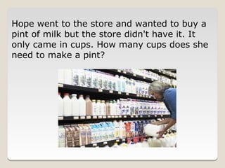Hope went to the store and wanted to buy a
pint of milk but the store didn't have it. It
only came in cups. How many cups does she
need to make a pint?
 