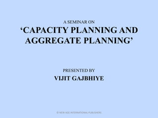 A SEMINAR ON
‘CAPACITY PLANNING AND
AGGREGATE PLANNING’
PRESENTED BY
VIJIT GAJBHIYE
© NEW AGE INTERNATIONAL PUBLISHERS
 