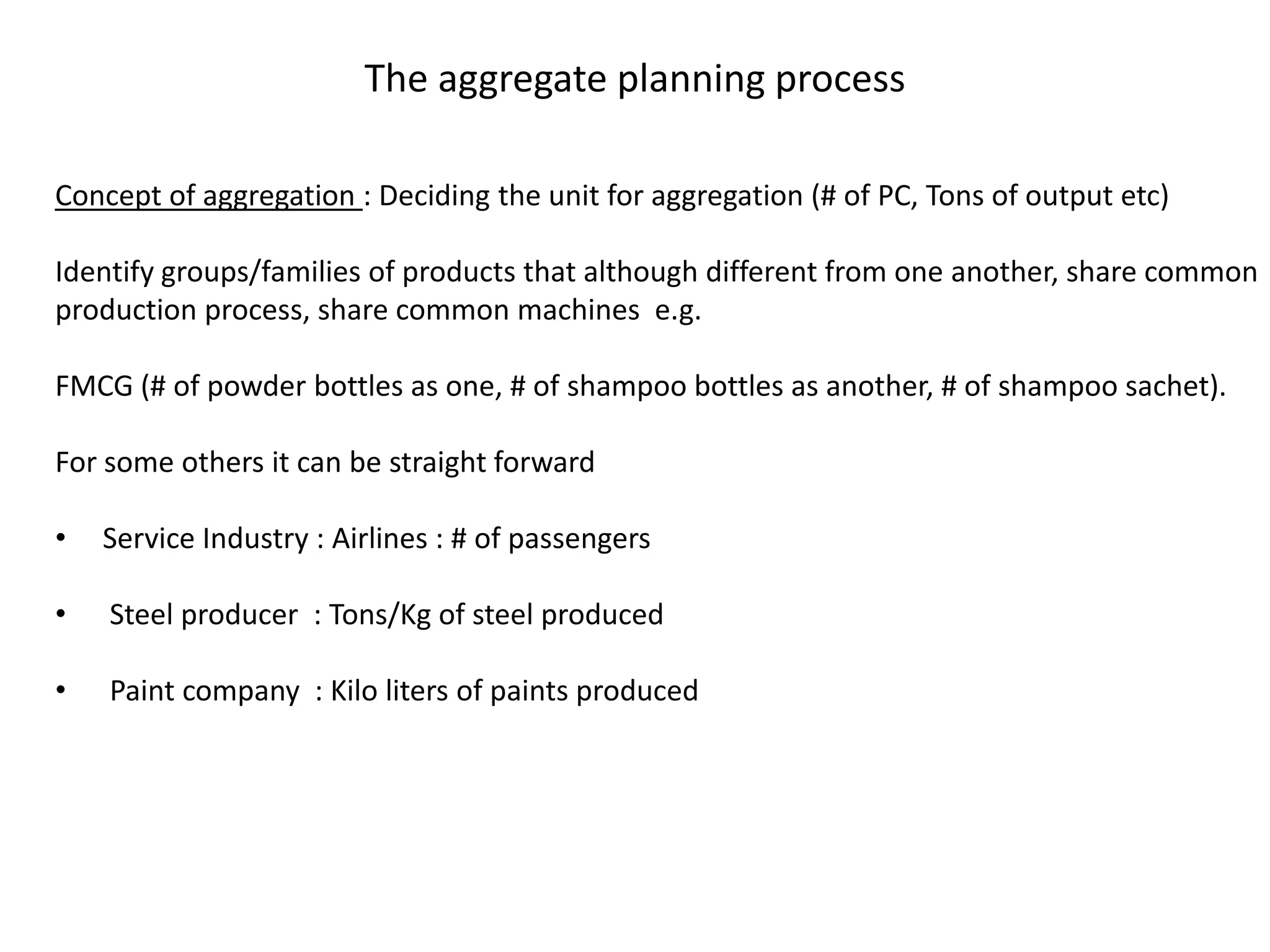 The aggregate planning process

Concept of aggregation : Deciding the unit for aggregation (# of PC, Tons of output etc)

Identify groups/families of products that although different from one another, share common
production process, share common machines e.g.

FMCG (# of powder bottles as one, # of shampoo bottles as another, # of shampoo sachet).

For some others it can be straight forward

•   Service Industry : Airlines : # of passengers

•   Steel producer : Tons/Kg of steel produced

•   Paint company : Kilo liters of paints produced
 