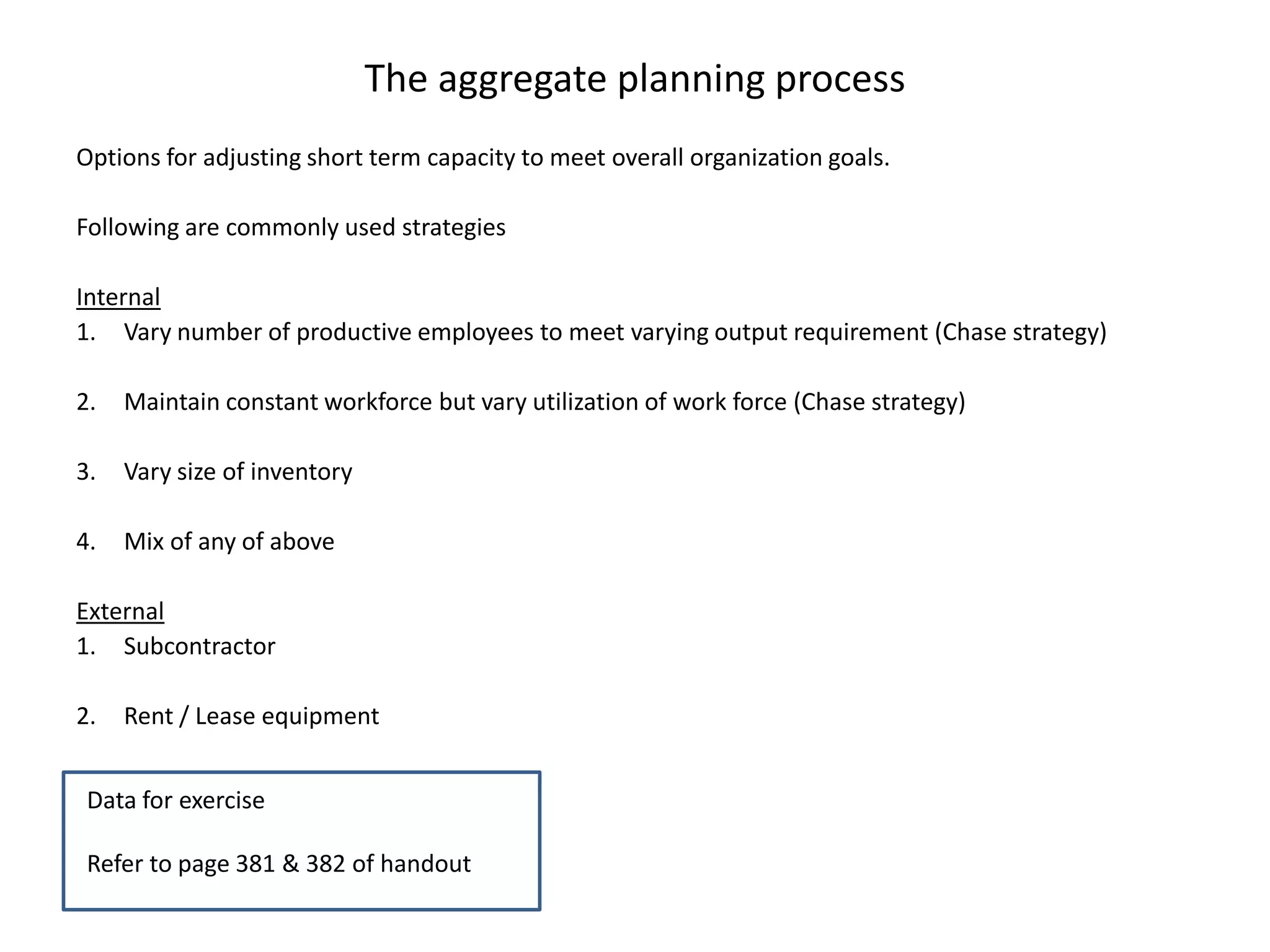 The aggregate planning process
Options for adjusting short term capacity to meet overall organization goals.

Following are commonly used strategies

Internal
1. Vary number of productive employees to meet varying output requirement (Chase strategy)

2.   Maintain constant workforce but vary utilization of work force (Chase strategy)

3.   Vary size of inventory

4.   Mix of any of above

External
1. Subcontractor

2.   Rent / Lease equipment


 Data for exercise

 Refer to page 381 & 382 of handout
 