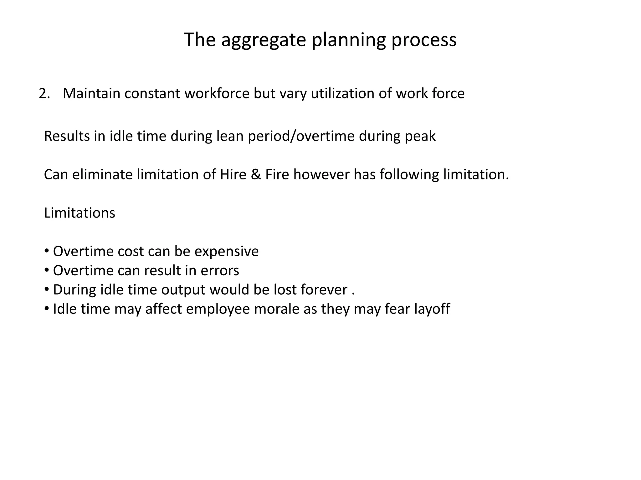 The aggregate planning process

2. Maintain constant workforce but vary utilization of work force

Results in idle time during lean period/overtime during peak

Can eliminate limitation of Hire & Fire however has following limitation.

Limitations

• Overtime cost can be expensive
• Overtime can result in errors
• During idle time output would be lost forever .
• Idle time may affect employee morale as they may fear layoff
 