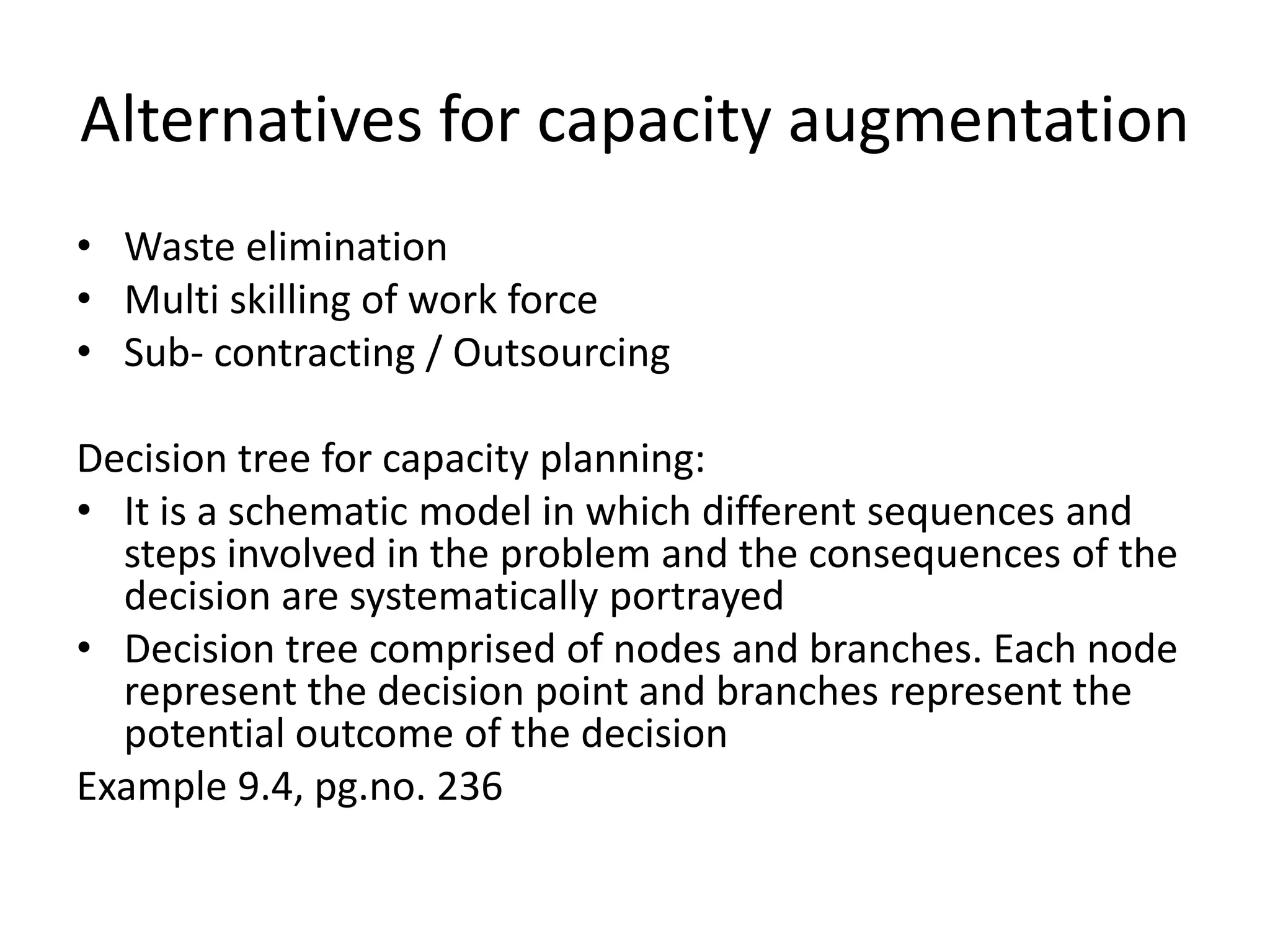 Alternatives for capacity augmentation
• Waste elimination
• Multi skilling of work force
• Sub- contracting / Outsourcing

Decision tree for capacity planning:
• It is a schematic model in which different sequences and
  steps involved in the problem and the consequences of the
  decision are systematically portrayed
• Decision tree comprised of nodes and branches. Each node
  represent the decision point and branches represent the
  potential outcome of the decision
Example 9.4, pg.no. 236
 