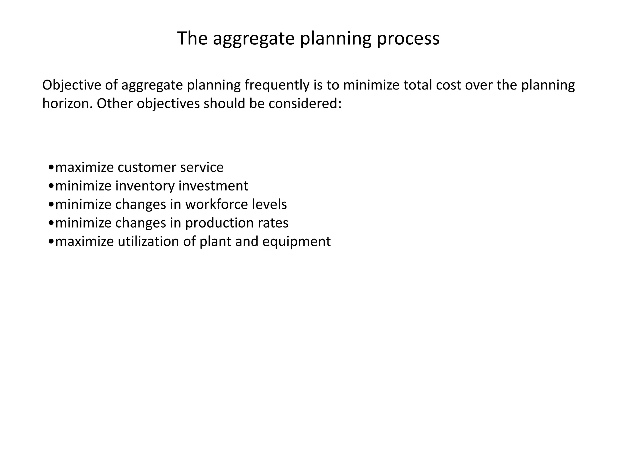 The aggregate planning process

Objective of aggregate planning frequently is to minimize total cost over the planning
horizon. Other objectives should be considered:



•maximize customer service
•minimize inventory investment
•minimize changes in workforce levels
•minimize changes in production rates
•maximize utilization of plant and equipment
 