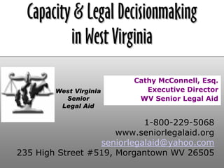 Capacity & Legal Decisionmaking
          in West Virginia
                          Cathy McConnell, Esq.
                             Executive Director
        West Virginia
          Senior           WV Senior Legal Aid
         Legal Aid

                            1-800-229-5068
                      www.seniorlegalaid.org
                  seniorlegalaid@yahoo.com
235 High Street #519, Morgantown WV 26505
 