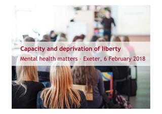 Capacity and deprivation of liberty
Mental health matters – Exeter, 6 February 2018
 