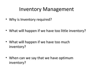 Inventory Management
• Why is Inventory required?

• What will happen if we have too little inventory?

• What will happen if we have too much
  inventory?

• When can we say that we have optimum
  inventory?
 
