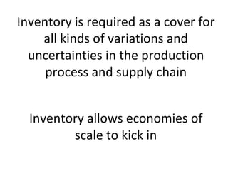 Inventory is required as a cover for
    all kinds of variations and
  uncertainties in the production
     process and supply chain


  Inventory allows economies of
         scale to kick in
 