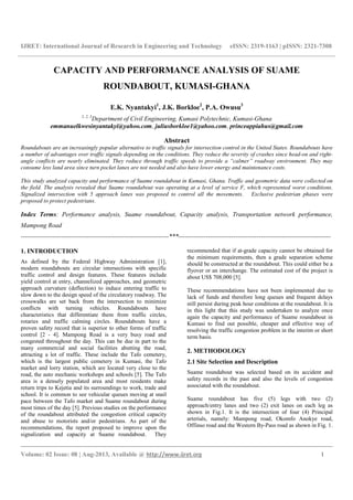 IJRET: International Journal of Research in Engineering and Technology eISSN: 2319-1163 | pISSN: 2321-7308
__________________________________________________________________________________________
Volume: 02 Issue: 08 | Aug-2013, Available @ http://www.ijret.org 1
CAPACITY AND PERFORMANCE ANALYSIS OF SUAME
ROUNDABOUT, KUMASI-GHANA
E.K. Nyantakyi1
, J.K. Borkloe2
, P.A. Owusu3
1, 2, 3
Department of Civil Engineering, Kumasi Polytechnic, Kumasi-Ghana
emmanuelkwesinyantakyi@yahoo.com, juliusborkloe1@yahoo.com, princeappiahus@gmail.com
Abstract
Roundabouts are an increasingly popular alternative to traffic signals for intersection control in the United States. Roundabouts have
a number of advantages over traffic signals depending on the conditions. They reduce the severity of crashes since head-on and right-
angle conflicts are nearly eliminated. They reduce through traffic speeds to provide a “calmer” roadway environment. They may
consume less land area since turn pocket lanes are not needed and also have lower energy and maintenance costs.
This study analyzed capacity and performance of Suame roundabout in Kumasi, Ghana. Traffic and geometric data were collected on
the field. The analysis revealed that Suame roundabout was operating at a level of service F, which represented worst conditions.
Signalized intersection with 5 approach lanes was proposed to control all the movements. Exclusive pedestrian phases were
proposed to protect pedestrians.
Index Terms: Performance analysis, Suame roundabout, Capacity analysis, Transportation network performance,
Mampong Road
----------------------------------------------------------------------***------------------------------------------------------------------------
1. INTRODUCTION
As defined by the Federal Highway Administration [1],
modern roundabouts are circular intersections with specific
traffic control and design features. These features include
yield control at entry, channelized approaches, and geometric
approach curvature (deflection) to induce entering traffic to
slow down to the design speed of the circulatory roadway. The
crosswalks are set back from the intersection to minimize
conflicts with turning vehicles. Roundabouts have
characteristics that differentiate them from traffic circles,
rotaries and traffic calming circles. Roundabouts have a
proven safety record that is superior to other forms of traffic
control [2 - 4]. Mampong Road is a very busy road and
congested throughout the day. This can be due in part to the
many commercial and social facilities abutting the road,
attracting a lot of traffic. These include the Tafo cemetery,
which is the largest public cemetery in Kumasi, the Tafo
market and lorry station, which are located very close to the
road, the auto mechanic workshops and schools [5]. The Tafo
area is a densely populated area and most residents make
return trips to Kejetia and its surroundings to work, trade and
school. It is common to see vehicular queues moving at snail
pace between the Tafo market and Suame roundabout during
most times of the day [5]. Previous studies on the performance
of the roundabout attributed the congestion critical capacity
and abuse to motorists and/or pedestrians. As part of the
recommendations, the report proposed to improve upon the
signalization and capacity at Suame roundabout. They
recommended that if at-grade capacity cannot be obtained for
the minimum requirements, then a grade separation scheme
should be constructed at the roundabout. This could either be a
flyover or an interchange. The estimated cost of the project is
about US$ 708,000 [5].
These recommendations have not been implemented due to
lack of funds and therefore long queues and frequent delays
still persist during peak hour conditions at the roundabout. It is
in this light that this study was undertaken to analyze once
again the capacity and performance of Suame roundabout in
Kumasi to find out possible, cheaper and effective way of
resolving the traffic congestion problem in the interim or short
term basis.
2. METHODOLOGY
2.1 Site Selection and Description
Suame roundabout was selected based on its accident and
safety records in the past and also the levels of congestion
associated with the roundabout.
Suame roundabout has five (5) legs with two (2)
approach/entry lanes and two (2) exit lanes on each leg as
shown in Fig.1. It is the intersection of four (4) Principal
arterials, namely: Mampong road, Okomfo Anokye road,
Offinso road and the Western By-Pass road as shown in Fig. 1.
 