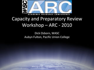 Capacity and Preparatory Review Workshop – ARC - 2010 Dick Osborn, WASC Aubyn Fulton, Pacific Union College SPONSORED BY ACSCU IN COLLABORATION WITH ACCJC  