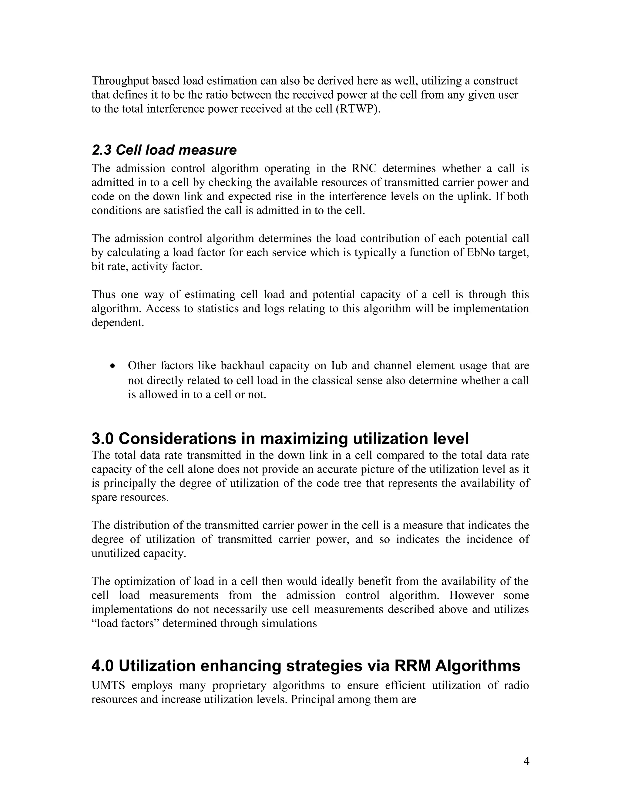 Throughput based load estimation can also be derived here as well, utilizing a construct
that defines it to be the ratio between the received power at the cell from any given user
to the total interference power received at the cell (RTWP).
2.3 Cell load measure
The admission control algorithm operating in the RNC determines whether a call is
admitted in to a cell by checking the available resources of transmitted carrier power and
code on the down link and expected rise in the interference levels on the uplink. If both
conditions are satisfied the call is admitted in to the cell.
The admission control algorithm determines the load contribution of each potential call
by calculating a load factor for each service which is typically a function of EbNo target,
bit rate, activity factor.
Thus one way of estimating cell load and potential capacity of a cell is through this
algorithm. Access to statistics and logs relating to this algorithm will be implementation
dependent.
• Other factors like backhaul capacity on Iub and channel element usage that are
not directly related to cell load in the classical sense also determine whether a call
is allowed in to a cell or not.
3.0 Considerations in maximizing utilization level
The total data rate transmitted in the down link in a cell compared to the total data rate
capacity of the cell alone does not provide an accurate picture of the utilization level as it
is principally the degree of utilization of the code tree that represents the availability of
spare resources.
The distribution of the transmitted carrier power in the cell is a measure that indicates the
degree of utilization of transmitted carrier power, and so indicates the incidence of
unutilized capacity.
The optimization of load in a cell then would ideally benefit from the availability of the
cell load measurements from the admission control algorithm. However some
implementations do not necessarily use cell measurements described above and utilizes
“load factors” determined through simulations
4.0 Utilization enhancing strategies via RRM Algorithms
UMTS employs many proprietary algorithms to ensure efficient utilization of radio
resources and increase utilization levels. Principal among them are
4
 