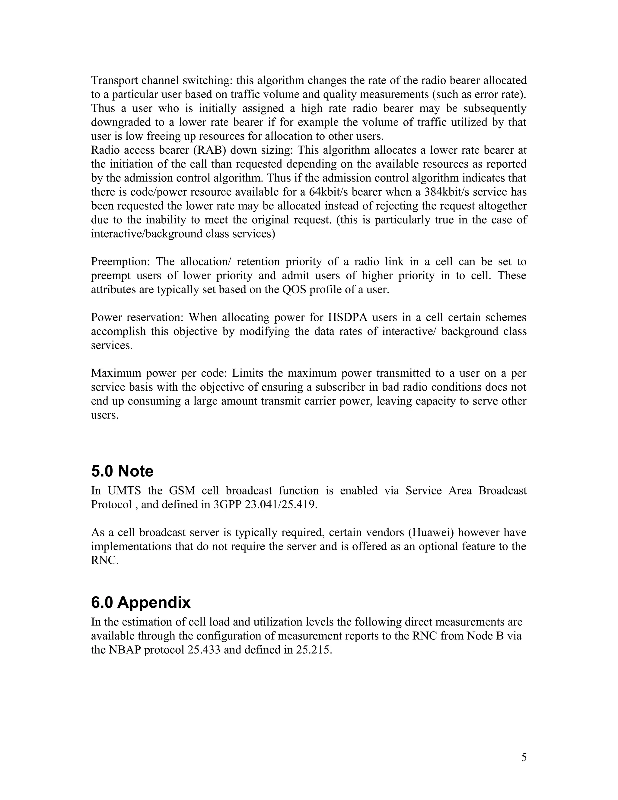 Transport channel switching: this algorithm changes the rate of the radio bearer allocated
to a particular user based on traffic volume and quality measurements (such as error rate).
Thus a user who is initially assigned a high rate radio bearer may be subsequently
downgraded to a lower rate bearer if for example the volume of traffic utilized by that
user is low freeing up resources for allocation to other users.
Radio access bearer (RAB) down sizing: This algorithm allocates a lower rate bearer at
the initiation of the call than requested depending on the available resources as reported
by the admission control algorithm. Thus if the admission control algorithm indicates that
there is code/power resource available for a 64kbit/s bearer when a 384kbit/s service has
been requested the lower rate may be allocated instead of rejecting the request altogether
due to the inability to meet the original request. (this is particularly true in the case of
interactive/background class services)
Preemption: The allocation/ retention priority of a radio link in a cell can be set to
preempt users of lower priority and admit users of higher priority in to cell. These
attributes are typically set based on the QOS profile of a user.
Power reservation: When allocating power for HSDPA users in a cell certain schemes
accomplish this objective by modifying the data rates of interactive/ background class
services.
Maximum power per code: Limits the maximum power transmitted to a user on a per
service basis with the objective of ensuring a subscriber in bad radio conditions does not
end up consuming a large amount transmit carrier power, leaving capacity to serve other
users.
5.0 Note
In UMTS the GSM cell broadcast function is enabled via Service Area Broadcast
Protocol , and defined in 3GPP 23.041/25.419.
As a cell broadcast server is typically required, certain vendors (Huawei) however have
implementations that do not require the server and is offered as an optional feature to the
RNC.
6.0 Appendix
In the estimation of cell load and utilization levels the following direct measurements are
available through the configuration of measurement reports to the RNC from Node B via
the NBAP protocol 25.433 and defined in 25.215.
5
 