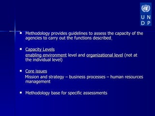    Methodology provides guidelines to assess the capacity of the
    agencies to carry out the functions described

   Capacity Levels
    enabling environment level and organizational level (not at
    the individual level)

   Core issues
    Mission and strategy – business processes – human resources
    management

   Methodology base for specific assessments
 