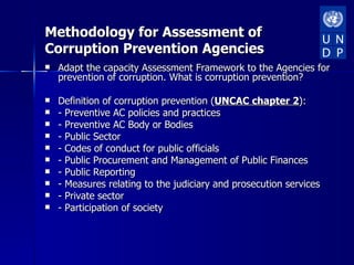 Methodology for Assessment of
Corruption Prevention Agencies
   Adapt the capacity Assessment Framework to the Agencies for
    prevention of corruption. What is corruption prevention?

   Definition of corruption prevention (UNCAC chapter 2):
   - Preventive AC policies and practices
   - Preventive AC Body or Bodies
   - Public Sector
   - Codes of conduct for public officials
   - Public Procurement and Management of Public Finances
   - Public Reporting
   - Measures relating to the judiciary and prosecution services
   - Private sector
   - Participation of society
 