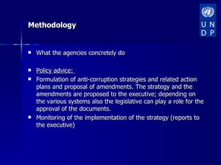 Methodology


   What the agencies concretely do

   Policy advice:
   Formulation of anti-corruption strategies and related action
    plans and proposal of amendments. The strategy and the
    amendments are proposed to the executive; depending on
    the various systems also the legislative can play a role for the
    approval of the documents.
   Monitoring of the implementation of the strategy (reports to
    the executive)
 