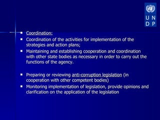    Coordination:
   Coordination of the activities for implementation of the
    strategies and action plans;
   Maintaining and establishing cooperation and coordination
    with other state bodies as necessary in order to carry out the
    functions of the agency.

   Preparing or reviewing anti-corruption legislation (in
    cooperation with other competent bodies)
   Monitoring implementation of legislation, provide opinions and
    clarification on the application of the legislation
 